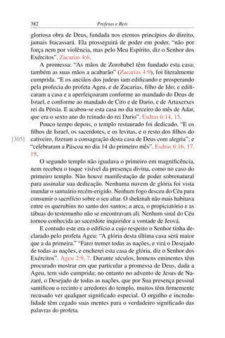 382                         Profetas e Reis

      gloriosa obra de Deus, fundada nos eternos princípios do direito,
      jamais fracassará. Ela prosseguirá de poder em poder, “não por
      força nem por violência, mas pelo Meu Espírito, diz o Senhor dos
      Exércitos”. Zacarias 4:6.
          A promessa: “As mãos de Zorobabel têm fundado esta casa;
      também as suas mãos a acabarão” (Zacarias 4:9), foi literalmente
      cumprida. “E os anciãos dos judeus iam ediﬁcando e prosperando
      pela profecia do profeta Ageu, e de Zacarias, ﬁlho de Ido; e ediﬁ-
      caram a casa e a aperfeiçoaram conforme ao mandado do Deus de
      Israel, e conforme ao mandado de Ciro e de Dario, e de Artaxerxes
      rei da Pérsia. E acabou-se esta casa no dia terceiro do mês de Adar,
      que era o sexto ano do reinado do rei Dario”. Esdras 6:14, 15.
          Pouco tempo depois, o templo restaurado foi dedicado. “E os
      ﬁlhos de Israel, os sacerdotes, e os levitas, e o resto dos ﬁlhos do
[305] cativeiro, ﬁzeram a consagração desta casa de Deus com alegria”; e
      “celebraram a Páscoa no dia 14 do primeiro mês”. Esdras 6:16, 17,
      19.
          O segundo templo não igualava o primeiro em magniﬁcência,
      nem recebeu o toque visível da presença divina, como no caso do
      primeiro templo. Não houve manifestação de poder sobrenatural
      para assinalar sua dedicação. Nenhuma nuvem de glória foi vista
      inundar o santuário recém-erigido. Nenhum fogo desceu do Céu para
      consumir o sacrifício sobre o seu altar. O shekinah não mais habitava
      entre os querubins no santo dos santos; a arca, o propiciatório e as
      tábuas do testemunho não se encontravam ali. Nenhum sinal do Céu
      tornou conhecida ao sacerdote inquiridor a vontade de Jeová.
          E contudo este era o edifício a cujo respeito o Senhor tinha de-
      clarado pelo profeta Ageu: “A glória desta última casa será maior
      que a da primeira.” “Farei tremer todas as nações, e virá o Desejado
      de todas as nações, e encherei esta casa de glória, diz o Senhor dos
      Exércitos”. Ageu 2:9, 7. Durante séculos, homens eminentes têm
      procurado mostrar em que particular a promessa de Deus, dada a
      Ageu, tem sido cumprida; no entanto no advento de Jesus de Na-
      zaré, o Desejado de todas as nações, que por Sua presença pessoal
      santiﬁcou o recinto e arredores do templo, muitos têm ﬁrmemente
      recusado ver qualquer signiﬁcado especial. O orgulho e incredu-
      lidade têm cegado suas mentes para o verdadeiro signiﬁcado das
      palavras do profeta.
 