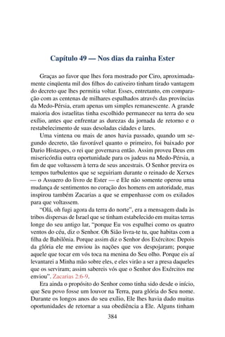 Capítulo 49 — Nos dias da rainha Ester

    Graças ao favor que lhes fora mostrado por Ciro, aproximada-
mente cinqüenta mil dos ﬁlhos do cativeiro tinham tirado vantagem
do decreto que lhes permitia voltar. Esses, entretanto, em compara-
ção com as centenas de milhares espalhados através das províncias
da Medo-Pérsia, eram apenas um simples remanescente. A grande
maioria dos israelitas tinha escolhido permanecer na terra do seu
exílio, antes que enfrentar as durezas da jornada de retorno e o
restabelecimento de suas desoladas cidades e lares.
    Uma vintena ou mais de anos havia passado, quando um se-
gundo decreto, tão favorável quanto o primeiro, foi baixado por
Dario Histaspes, o rei que governava então. Assim proveu Deus em
misericórdia outra oportunidade para os judeus na Medo-Pérsia, a
ﬁm de que voltassem à terra de seus ancestrais. O Senhor previra os
tempos turbulentos que se seguiriam durante o reinado de Xerxes
— o Assuero do livro de Ester — e Ele não somente operou uma
mudança de sentimentos no coração dos homens em autoridade, mas
inspirou também Zacarias a que se empenhasse com os exilados
para que voltassem.
    “Olá, oh fugi agora da terra do norte”, era a mensagem dada às
tribos dispersas de Israel que se tinham estabelecido em muitas terras
longe do seu antigo lar, “porque Eu vos espalhei como os quatro
ventos do céu, diz o Senhor. Oh Sião livra-te tu, que habitas com a
ﬁlha de Babilônia. Porque assim diz o Senhor dos Exércitos: Depois
da glória ele me enviou às nações que vos despojaram; porque
aquele que tocar em vós toca na menina do Seu olho. Porque eis aí
levantarei a Minha mão sobre eles, e eles virão a ser a presa daqueles
que os serviram; assim sabereis vós que o Senhor dos Exércitos me
enviou”. Zacarias 2:6-9.
    Era ainda o propósito do Senhor como tinha sido desde o início,
que Seu povo fosse um louvor na Terra, para glória do Seu nome.
Durante os longos anos do seu exílio, Ele lhes havia dado muitas
oportunidades de retornar a sua obediência a Ele. Alguns tinham
                                 384
 