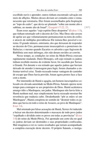 Nos dias da rainha Ester                385

escolhido ouvir e aprender; outros tinham encontrado salvação em
meio de aﬂições. Muitos desses deviam ser contados entre o rema-
nescente que retornaria. Eles foram assemelhados pela Inspiração
ao “topo do cedro”, que devia ser plantado “sobre um monte alto e
sublime, no monte alto de Israel”. Ezequiel 17:22, 23.              [307]
    Eram esses aqueles “cujo espírito Deus despertou” (Esdras 1:5),
que tinham retornado sob o decreto de Ciro. Mas Deus não cessou
de apelar aos que voluntariamente permaneceram na terra do exílio;
e através de múltiplas providências Ele tornou-lhes possível o re-
torno. O grande número, entretanto, dos que deixaram de responder
ao decreto de Ciro, permaneceram insusceptíveis a posteriores in-
ﬂuências; e mesmo quando Zacarias os advertiu a que fugissem de
Babilônia sem mais delongas, eles não deram ouvidos ao convite.
    Nesse tempo, as condições no reino da Medo-Pérsia estavam
rapidamente mudando. Dario Histaspes, sob cujo reinado os judeus
tinham recebido mostras de evidente favor, foi sucedido por Xerxes
o Grande. Foi durante o seu reinado que aqueles judeus que haviam
deixado de atender à mensagem para fugir, foram chamados a en-
frentar terrível crise. Tendo recusado tomar vantagem do caminho
de escape que Deus havia provido, foram agora postos face a face
com a morte.
    Por intermédio de Hamã o agagita, um homem inescrupuloso co-
locado em elevada autoridade na Medo-Pérsia, Satanás operou neste
tempo para contrapor-se aos propósitos de Deus. Hamã acalentava
amargo ódio a Mardoqueu, um judeu. Mardoqueu não havia feito a
Hamã nenhum mal, mas simplesmente havia recusado mostrar-lhe
reverência que traduzia culto. Desdenhando “pôr as mãos só em
Mardoqueu”, Hamã conspirou no sentido de “destruir todos os ju-
deus que havia em todo o reino de Assuero, ao povo de Mardoqueu”.
Ester 3:6.
    Mal orientado por falsas acusações de Hamã, Xerxes foi induzido
a baixar um decreto determinando o massacre de todo povo judeu
“espalhado e dividido entre os povos em todas as províncias” (Ester
3:8) do reino da Medo-Pérsia. Foi apontado um certo dia no qual
os judeus deviam ser destruídos e suas propriedades conﬁscadas.
Mal imaginava o rei os vastos resultados que teriam acompanhado
a completa execução deste decreto. O próprio Satanás, o instiga-
 