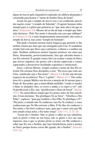 Resultados da transgressão                  35

digno de louvor pelo inigualável esplendor do edifício planejado e
construído para honrar o “nome do Senhor Deus de Israel”.
    Assim foi que o templo de Jeová veio a ser conhecido através
das nações como “o templo de Salomão”. O agente humano tinha
tomado para si a glória que pertencia ao “que mais alto é do que os
altos”. Eclesiastes 5:8. Mesmo até ao dia de hoje o templo que Salo-
mão declarou: “Pelo Teu nome é chamada esta casa que ediﬁquei”
(2 Crônicas 6:32), é mais freqüentemente mencionado, não como o
templo de Jeová, mas como “templo de Salomão”.
    Não pode o homem mostrar maior fraqueza que permitir se lhe
atribua a honra por dons que são outorgados pelo Céu. O verdadeiro
cristão fará com que Deus seja o primeiro, o último e o melhor em
tudo. Nenhum ambicioso motivo logrará arrefecer seu amor por
Deus; ﬁrmemente, perseverantemente, fará que advenha honra a
seu Pai celestial. É quando somos ﬁéis em exaltar o nome de Deus,
que nossos impulsos são postos sob a divina supervisão e somos
capacitados a desenvolver faculdades espirituais e intelectuais.
    Jesus, o divino Mestre, sempre exaltou o nome de Seu Pai ce-
lestial. Ele ensinou Seus discípulos a orar: “Pai nosso que estás nos
Céus, santiﬁcado seja o Teu nome”. Mateus 6:9. E eles não deviam
esquecer de reconhecer: Tua é “a glória”. Mateus 6:13. Tão cuida-
doso foi o grande Médico em desviar a atenção de Si mesmo para a
Fonte de Seu poder, que a maravilhada multidão “vendo os mudos
a falar, os aleijados sãos, os coxos a andar, e os cegos a ver”, não
O gloriﬁcavam a Ele, mas “gloriﬁcavam o Deus de Israel”. Mateus
15:31. Na maravilhosa oração que fez pouco antes de Sua cruciﬁ-
xão, Cristo declarou: “Eu gloriﬁquei-Te na Terra”. “Gloriﬁca a Teu
Filho”, suplicou, “para que também o Teu Filho Te gloriﬁque a Ti”.
“Pai justo, o mundo não Te conheceu, mas Eu Te conheci; e estes
conheceram que Tu Me enviaste a Mim. E Eu lhes ﬁz conhecer o
Teu nome, e lho farei conhecer mais, para que o amor com que Me
tens amado esteja neles, e Eu neles esteja”. João 17:1, 4, 25, 26.
    “Assim diz o Senhor: Não se glorie o sábio na sua sabedoria,
nem se glorie o forte na sua força; não se glorie o rico nas suas
riquezas; mas o que se gloriar glorie-se nisto: em Me conhecer e
saber que Eu sou o Senhor, que faço beneﬁcência, juízo e justiça
na Terra; porque destas coisas Me agrado, diz o Senhor”. Jeremias
9:23, 24.
 