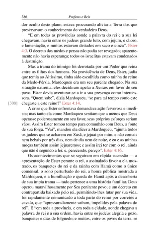 386                        Profetas e Reis

      dor oculto deste plano, estava procurando aliviar a Terra dos que
      preservavam o conhecimento do verdadeiro Deus.
          “E em todas as províncias aonde a palavra do rei e a sua lei
      chegavam, havia entre os judeus grande luto, com jejum, e choro,
      e lamentação, e muitos estavam deitados em saco e cinza”. Ester
      4:3. O decreto dos medos e persas não podia ser revogado; aparente-
      mente não havia esperança; todos os israelitas estavam condenados
      à destruição.
          Mas a trama do inimigo foi derrotada por um Poder que reina
      entre os ﬁlhos dos homens. Na providência de Deus, Ester, judia
      que temia ao Altíssimo, tinha sido escolhida como rainha do reino
      da Medo-Pérsia. Mardoqueu era um seu parente chegado. Na sua
      situação extrema, eles decidiram apelar a Xerxes em favor do seu
      povo. Ester devia aventurar-se a ir a sua presença como interces-
      sora. “Quem sabe”, dizia Mardoqueu, “se para tal tempo como este
[308] chegaste a este reino?” Ester 4:14.
          A crise que Ester enfrentava demandava ação fervorosa e imedi-
      ata; mas tanto ela como Mardoqueu sentiam que a menos que Deus
      operasse poderosamente em seu favor, seus próprios esforços seriam
      vãos. Assim Ester tomou tempo para comunhão com Deus, a fonte
      de sua força. “Vai”, mandou ela dizer a Mardoqueu, “ajunta todos
      os judeus que se acharem em Susã, e jejuai por mim, e não comais
      nem bebais por três dias, nem de dia nem de noite, e eu e as minhas
      moças também assim jejuaremos; e assim irei ter com o rei, ainda
      que não é segundo a lei; e, perecendo, pereço”. Ester 4:16.
          Os acontecimentos que se seguiram em rápida sucessão — a
      apresentação de Ester perante o rei, o assinalado favor a ela mos-
      trado, os banquetes do rei e da rainha com Hamã como o único
      comensal, o sono perturbado do rei, a honra pública mostrada a
      Mardoqueu, e a humilhação e queda de Hamã após a descoberta
      de sua ímpia trama — tudo pertence a uma história familiar. Deus
      operou maravilhosamente por Seu penitente povo; e um decreto em
      contrapartida baixado pelo rei, permitindo-lhes lutar por sua vida,
      foi rapidamente comunicado a toda parte do reino por correios a
      cavalo, que “apressuradamente saíram, impelidos pela palavra do
      rei”. E “em toda a província, e em toda a cidade, aonde chegava a
      palavra do rei e a sua ordem, havia entre os judeus alegria e gozo,
      banquetes e dias de folguedo; e muitos, entre os povos da terra, se
 