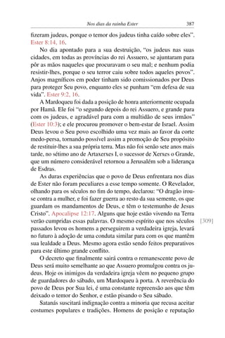 Nos dias da rainha Ester               387

ﬁzeram judeus, porque o temor dos judeus tinha caído sobre eles”.
Ester 8:14, 16.
    No dia apontado para a sua destruição, “os judeus nas suas
cidades, em todas as províncias do rei Assuero, se ajuntaram para
pôr as mãos naqueles que procuravam o seu mal; e nenhum podia
resistir-lhes, porque o seu terror caiu sobre todos aqueles povos”.
Anjos magníﬁcos em poder tinham sido comissionados por Deus
para proteger Seu povo, enquanto eles se punham “em defesa de sua
vida”. Ester 9:2, 16.
    A Mardoqueu foi dada a posição de honra anteriormente ocupada
por Hamã. Ele foi “o segundo depois do rei Assuero, e grande para
com os judeus, e agradável para com a multidão de seus irmãos”
(Ester 10:3); e ele procurou promover o bem-estar de Israel. Assim
Deus levou o Seu povo escolhido uma vez mais ao favor da corte
medo-persa, tornando possível assim a promoção de Seu propósito
de restituir-lhes a sua própria terra. Mas não foi senão sete anos mais
tarde, no sétimo ano de Artaxerxes I, o sucessor de Xerxes o Grande,
que um número considerável retornou a Jerusalém sob a liderança
de Esdras.
    As duras experiências que o povo de Deus enfrentara nos dias
de Ester não foram peculiares a esse tempo somente. O Revelador,
olhando para os séculos no ﬁm do tempo, declarou: “O dragão irou-
se contra a mulher, e foi fazer guerra ao resto da sua semente, os que
guardam os mandamentos de Deus, e têm o testemunho de Jesus
Cristo”. Apocalipse 12:17. Alguns que hoje estão vivendo na Terra
verão cumpridas essas palavras. O mesmo espírito que nos séculos [309]
passados levou os homens a perseguirem a verdadeira igreja, levará
no futuro à adoção de uma conduta similar para com os que mantêm
sua lealdade a Deus. Mesmo agora estão sendo feitos preparativos
para este último grande conﬂito.
    O decreto que ﬁnalmente sairá contra o remanescente povo de
Deus será muito semelhante ao que Assuero promulgou contra os ju-
deus. Hoje os inimigos da verdadeira igreja vêem no pequeno grupo
de guardadores do sábado, um Mardoqueu à porta. A reverência do
povo de Deus por Sua lei, é uma constante repreensão aos que têm
deixado o temor do Senhor, e estão pisando o Seu sábado.
    Satanás suscitará indignação contra a minoria que recusa aceitar
costumes populares e tradições. Homens de posição e reputação
 