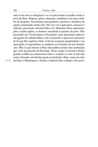 388                         Profetas e Reis

      unir-se-ão com os marginais e os vis para tomar conselho contra o
      povo de Deus. Riqueza, gênio, educação, combinar-se-ão para cobri-
      los de desprezo. Governantes perseguidores, pastores e membros de
      igreja conspirarão contra eles. De viva voz e pela pena, ameaças e
      ridículo, procurarão subverter-lhes a fé. Mediante falsas representa-
      ções e irados apelos, os homens suscitarão as paixões do povo. Não
      possuindo um “Assim dizem as Escrituras” para apresentar contra os
      advogados do sábado bíblico, eles recorrerão a opressivos preceitos
      de lei que lhes supram a falta. A ﬁm de assegurar popularidade e sua
      aprovação, os legisladores se renderão aos reclamos de leis domini-
      cais. Mas os que temem a Deus não podem aceitar uma instituição
      que viole um preceito do Decálogo. Neste campo se travará o último
      grande conﬂito na controvérsia entre a verdade e o erro. E nós não
      somos deixados em dúvida quanto ao desfecho. Hoje, como nos dias
[310] de Ester a Mardoqueu, o Senhor vindicará Sua verdade e Seu povo.
 