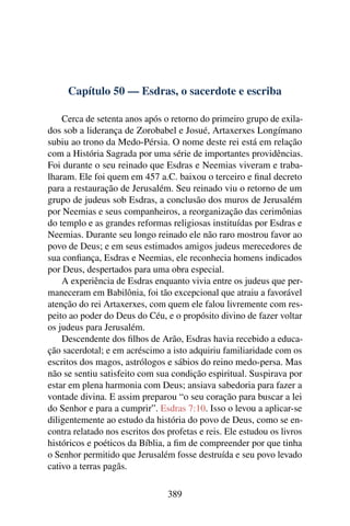 Capítulo 50 — Esdras, o sacerdote e escriba

    Cerca de setenta anos após o retorno do primeiro grupo de exila-
dos sob a liderança de Zorobabel e Josué, Artaxerxes Longímano
subiu ao trono da Medo-Pérsia. O nome deste rei está em relação
com a História Sagrada por uma série de importantes providências.
Foi durante o seu reinado que Esdras e Neemias viveram e traba-
lharam. Ele foi quem em 457 a.C. baixou o terceiro e ﬁnal decreto
para a restauração de Jerusalém. Seu reinado viu o retorno de um
grupo de judeus sob Esdras, a conclusão dos muros de Jerusalém
por Neemias e seus companheiros, a reorganização das cerimônias
do templo e as grandes reformas religiosas instituídas por Esdras e
Neemias. Durante seu longo reinado ele não raro mostrou favor ao
povo de Deus; e em seus estimados amigos judeus merecedores de
sua conﬁança, Esdras e Neemias, ele reconhecia homens indicados
por Deus, despertados para uma obra especial.
    A experiência de Esdras enquanto vivia entre os judeus que per-
maneceram em Babilônia, foi tão excepcional que atraiu a favorável
atenção do rei Artaxerxes, com quem ele falou livremente com res-
peito ao poder do Deus do Céu, e o propósito divino de fazer voltar
os judeus para Jerusalém.
    Descendente dos ﬁlhos de Arão, Esdras havia recebido a educa-
ção sacerdotal; e em acréscimo a isto adquiriu familiaridade com os
escritos dos magos, astrólogos e sábios do reino medo-persa. Mas
não se sentiu satisfeito com sua condição espiritual. Suspirava por
estar em plena harmonia com Deus; ansiava sabedoria para fazer a
vontade divina. E assim preparou “o seu coração para buscar a lei
do Senhor e para a cumprir”. Esdras 7:10. Isso o levou a aplicar-se
diligentemente ao estudo da história do povo de Deus, como se en-
contra relatado nos escritos dos profetas e reis. Ele estudou os livros
históricos e poéticos da Bíblia, a ﬁm de compreender por que tinha
o Senhor permitido que Jerusalém fosse destruída e seu povo levado
cativo a terras pagãs.

                                 389
 