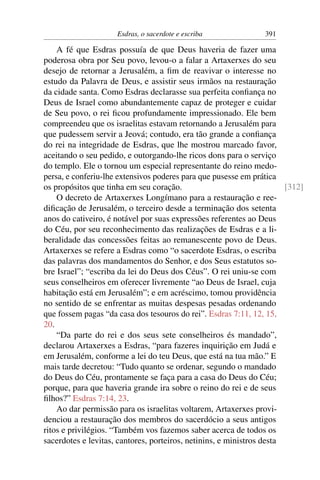 Esdras, o sacerdote e escriba              391

    A fé que Esdras possuía de que Deus haveria de fazer uma
poderosa obra por Seu povo, levou-o a falar a Artaxerxes do seu
desejo de retornar a Jerusalém, a ﬁm de reavivar o interesse no
estudo da Palavra de Deus, e assistir seus irmãos na restauração
da cidade santa. Como Esdras declarasse sua perfeita conﬁança no
Deus de Israel como abundantemente capaz de proteger e cuidar
de Seu povo, o rei ﬁcou profundamente impressionado. Ele bem
compreendeu que os israelitas estavam retornando a Jerusalém para
que pudessem servir a Jeová; contudo, era tão grande a conﬁança
do rei na integridade de Esdras, que lhe mostrou marcado favor,
aceitando o seu pedido, e outorgando-lhe ricos dons para o serviço
do templo. Ele o tornou um especial representante do reino medo-
persa, e conferiu-lhe extensivos poderes para que pusesse em prática
os propósitos que tinha em seu coração.                                [312]
    O decreto de Artaxerxes Longímano para a restauração e ree-
diﬁcação de Jerusalém, o terceiro desde a terminação dos setenta
anos do cativeiro, é notável por suas expressões referentes ao Deus
do Céu, por seu reconhecimento das realizações de Esdras e a li-
beralidade das concessões feitas ao remanescente povo de Deus.
Artaxerxes se refere a Esdras como “o sacerdote Esdras, o escriba
das palavras dos mandamentos do Senhor, e dos Seus estatutos so-
bre Israel”; “escriba da lei do Deus dos Céus”. O rei uniu-se com
seus conselheiros em oferecer livremente “ao Deus de Israel, cuja
habitação está em Jerusalém”; e em acréscimo, tomou providência
no sentido de se enfrentar as muitas despesas pesadas ordenando
que fossem pagas “da casa dos tesouros do rei”. Esdras 7:11, 12, 15,
20.
    “Da parte do rei e dos seus sete conselheiros és mandado”,
declarou Artaxerxes a Esdras, “para fazeres inquirição em Judá e
em Jerusalém, conforme a lei do teu Deus, que está na tua mão.” E
mais tarde decretou: “Tudo quanto se ordenar, segundo o mandado
do Deus do Céu, prontamente se faça para a casa do Deus do Céu;
porque, para que haveria grande ira sobre o reino do rei e de seus
ﬁlhos?” Esdras 7:14, 23.
    Ao dar permissão para os israelitas voltarem, Artaxerxes provi-
denciou a restauração dos membros do sacerdócio a seus antigos
ritos e privilégios. “Também vos fazemos saber acerca de todos os
sacerdotes e levitas, cantores, porteiros, netinins, e ministros desta
 