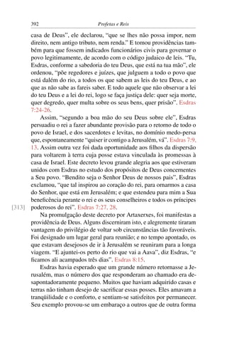 392                        Profetas e Reis

      casa de Deus”, ele declarou, “que se lhes não possa impor, nem
      direito, nem antigo tributo, nem renda.” E tomou providências tam-
      bém para que fossem indicados funcionários civis para governar o
      povo legitimamente, de acordo com o código judaico de leis. “Tu,
      Esdras, conforme a sabedoria do teu Deus, que está na tua mão”, ele
      ordenou, “põe regedores e juízes, que julguem a todo o povo que
      está dalém do rio, a todos os que sabem as leis do teu Deus, e ao
      que as não sabe as fareis saber. E todo aquele que não observar a lei
      do teu Deus e a lei do rei, logo se faça justiça dele: quer seja morte,
      quer degredo, quer multa sobre os seus bens, quer prisão”. Esdras
      7:24-26.
          Assim, “segundo a boa mão do seu Deus sobre ele”, Esdras
      persuadiu o rei a fazer abundante provisão para o retorno de todo o
      povo de Israel, e dos sacerdotes e levitas, no domínio medo-persa
      que, espontaneamente “quiser ir contigo a Jerusalém, vá”. Esdras 7:9,
      13. Assim outra vez foi dada oportunidade aos ﬁlhos da dispersão
      para voltarem à terra cuja posse estava vinculada às promessas à
      casa de Israel. Este decreto levou grande alegria aos que estiveram
      unidos com Esdras no estudo dos propósitos de Deus concernentes
      a Seu povo. “Bendito seja o Senhor Deus de nossos pais”, Esdras
      exclamou, “que tal inspirou ao coração do rei, para ornarmos a casa
      do Senhor, que está em Jerusalém; e que estendeu para mim a Sua
      beneﬁcência perante o rei e os seus conselheiros e todos os príncipes
[313] poderosos do rei”. Esdras 7:27, 28.
          Na promulgação deste decreto por Artaxerxes, foi manifestas a
      providência de Deus. Alguns discerniram isto, e alegremente tiraram
      vantagem do privilégio de voltar sob circunstâncias tão favoráveis.
      Foi designado um lugar geral para reunião; e no tempo apontado, os
      que estavam desejosos de ir à Jerusalém se reuniram para a longa
      viagem. “E ajuntei-os perto do rio que vai a Aava”, diz Esdras, “e
      ﬁcamos ali acampados três dias”. Esdras 8:15.
          Esdras havia esperado que um grande número retornasse a Je-
      rusalém, mas o número dos que responderam ao chamado era de-
      sapontadoramente pequeno. Muitos que haviam adquirido casas e
      terras não tinham desejo de sacriﬁcar essas posses. Eles amavam a
      tranqüilidade e o conforto, e sentiam-se satisfeitos por permanecer.
      Seu exemplo provou-se um embaraço a outros que de outra forma
 