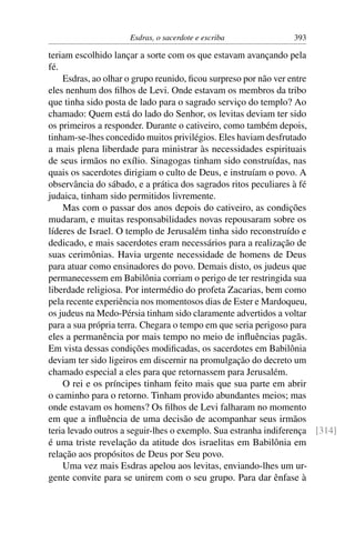 Esdras, o sacerdote e escriba             393

teriam escolhido lançar a sorte com os que estavam avançando pela
fé.
    Esdras, ao olhar o grupo reunido, ﬁcou surpreso por não ver entre
eles nenhum dos ﬁlhos de Levi. Onde estavam os membros da tribo
que tinha sido posta de lado para o sagrado serviço do templo? Ao
chamado: Quem está do lado do Senhor, os levitas deviam ter sido
os primeiros a responder. Durante o cativeiro, como também depois,
tinham-se-lhes concedido muitos privilégios. Eles haviam desfrutado
a mais plena liberdade para ministrar às necessidades espirituais
de seus irmãos no exílio. Sinagogas tinham sido construídas, nas
quais os sacerdotes dirigiam o culto de Deus, e instruíam o povo. A
observância do sábado, e a prática dos sagrados ritos peculiares à fé
judaica, tinham sido permitidos livremente.
    Mas com o passar dos anos depois do cativeiro, as condições
mudaram, e muitas responsabilidades novas repousaram sobre os
líderes de Israel. O templo de Jerusalém tinha sido reconstruído e
dedicado, e mais sacerdotes eram necessários para a realização de
suas cerimônias. Havia urgente necessidade de homens de Deus
para atuar como ensinadores do povo. Demais disto, os judeus que
permanecessem em Babilônia corriam o perigo de ter restringida sua
liberdade religiosa. Por intermédio do profeta Zacarias, bem como
pela recente experiência nos momentosos dias de Ester e Mardoqueu,
os judeus na Medo-Pérsia tinham sido claramente advertidos a voltar
para a sua própria terra. Chegara o tempo em que seria perigoso para
eles a permanência por mais tempo no meio de inﬂuências pagãs.
Em vista dessas condições modiﬁcadas, os sacerdotes em Babilônia
deviam ter sido ligeiros em discernir na promulgação do decreto um
chamado especial a eles para que retornassem para Jerusalém.
    O rei e os príncipes tinham feito mais que sua parte em abrir
o caminho para o retorno. Tinham provido abundantes meios; mas
onde estavam os homens? Os ﬁlhos de Levi falharam no momento
em que a inﬂuência de uma decisão de acompanhar seus irmãos
teria levado outros a seguir-lhes o exemplo. Sua estranha indiferença [314]
é uma triste revelação da atitude dos israelitas em Babilônia em
relação aos propósitos de Deus por Seu povo.
    Uma vez mais Esdras apelou aos levitas, enviando-lhes um ur-
gente convite para se unirem com o seu grupo. Para dar ênfase à
 