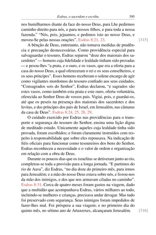 Esdras, o sacerdote e escriba              395

nos humilharmos diante da face do nosso Deus, para Lhe pedirmos
caminho direito para nós, e para nossos ﬁlhos, e para toda a nossa
fazenda.” “Nós, pois, jejuamos, e pedimos isto ao nosso Deus, e
moveu-Se pelas nossas orações”. Esdras 8:21, 23.                        [315]
    A bênção de Deus, entretanto, não tornava medidas de prudên-
cia e precaução desnecessárias. Como providência especial para
salvaguardar o tesouro, Esdras separou “doze dos maiorais dos sa-
cerdotes” — homens cuja ﬁdelidade e lealdade tinham sido provadas
— e pesou-lhes “a prata, e o ouro, e os vasos, que era a oferta para a
casa do nosso Deus, a qual ofereceram o rei e os seus conselheiros, e
os seus príncipes”. Esses homens receberam o solene encargo de agir
como vigilantes mordomos do tesouro conﬁado aos seus cuidados.
“Consagrados sois do Senhor”, Esdras declarou, “e sagrados são
estes vasos, como também esta prata e este ouro, oferta voluntária,
oferecida ao Senhor Deus de vossos pais. Vigiai, pois, e guardai-os,
até que os peseis na presença dos maiorais dos sacerdotes e dos
levitas, e dos príncipes dos pais de Israel, em Jerusalém, nas câmaras
da casa de Deus”. Esdras 8:24, 25, 28, 29.
    O cuidado exercido por Esdras nas providências para o trans-
porte e segurança do tesouro do Senhor, ensina uma lição digna
de meditado estudo. Unicamente aqueles cuja lealdade tinha sido
provada, foram escolhidos; e foram claramente instruídos com res-
peito à responsabilidade que sobre eles repousava. Na indicação de
ﬁéis oﬁciais para funcionar como tesoureiros dos bens do Senhor,
Esdras reconheceu a necessidade e o valor de ordem e organização
em relação com a obra de Deus.
    Durante os poucos dias que os israelitas se detiveram junto ao rio,
completou-se toda a provisão para a longa jornada. “E partimos do
rio de Aava”, diz Esdras, “no dia doze do primeiro mês, para irmos
para Jerusalém; e a mão do nosso Deus estava sobre nós, e livrou-nos
da mão dos inimigos, e dos que nos armavam ciladas no caminho”.
Esdras 8:31. Cerca de quatro meses foram gastos na viagem, dado
que a multidão que acompanhava Esdras, vários milhares ao todo,
incluindo-se mulheres e crianças, precisava andar devagar. Mas tudo
foi preservado com segurança. Seus inimigos foram impedidos de
fazer-lhes mal. Foi próspera a sua viagem; e no primeiro dia do
quinto mês, no sétimo ano de Artaxerxes, alcançaram Jerusalém.          [316]
 