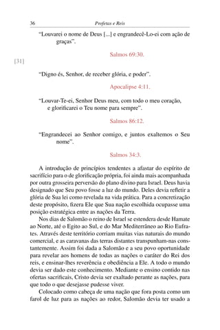 36                          Profetas e Reis

            “Louvarei o nome de Deus [...] e engrandecê-Lo-ei com ação de
                  graças”.

                                          Salmos 69:30.
[31]

            “Digno és, Senhor, de receber glória, e poder”.

                                          Apocalipse 4:11.

            “Louvar-Te-ei, Senhor Deus meu, com todo o meu coração,
               e gloriﬁcarei o Teu nome para sempre”.

                                          Salmos 86:12.

            “Engrandecei ao Senhor comigo, e juntos exaltemos o Seu
                  nome”.

                                          Salmos 34:3.

           A introdução de princípios tendentes a afastar do espírito de
       sacrifício para o de gloriﬁcação própria, foi ainda mais acompanhada
       por outra grosseira perversão do plano divino para Israel. Deus havia
       designado que Seu povo fosse a luz do mundo. Deles devia reﬂetir a
       glória de Sua lei como revelada na vida prática. Para a concretização
       deste propósito, ﬁzera Ele que Sua nação escolhida ocupasse uma
       posição estratégica entre as nações da Terra.
           Nos dias de Salomão o reino de Israel se estendera desde Hamate
       ao Norte, até o Egito ao Sul, e do Mar Mediterrâneo ao Rio Eufra-
       tes. Através deste território corriam muitas vias naturais do mundo
       comercial, e as caravanas das terras distantes transpunham-nas cons-
       tantemente. Assim foi dada a Salomão e a seu povo oportunidade
       para revelar aos homens de todas as nações o caráter do Rei dos
       reis, e ensinar-lhes reverência e obediência a Ele. A todo o mundo
       devia ser dado este conhecimento. Mediante o ensino contido nas
       ofertas sacriﬁcais, Cristo devia ser exaltado perante as nações, para
       que todo o que desejasse pudesse viver.
           Colocado como cabeça de uma nação que fora posta como um
       farol de luz para as nações ao redor, Salomão devia ter usado a
 