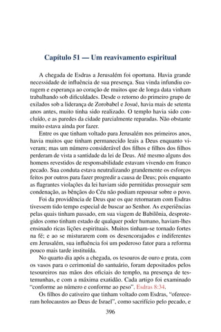 Capítulo 51 — Um reavivamento espiritual

    A chegada de Esdras a Jerusalém foi oportuna. Havia grande
necessidade de inﬂuência de sua presença. Sua vinda infundiu co-
ragem e esperança ao coração de muitos que de longa data vinham
trabalhando sob diﬁculdades. Desde o retorno do primeiro grupo de
exilados sob a liderança de Zorobabel e Josué, havia mais de setenta
anos antes, muito tinha sido realizado. O templo havia sido con-
cluído, e as paredes da cidade parcialmente reparadas. Não obstante
muito estava ainda por fazer.
    Entre os que tinham voltado para Jerusalém nos primeiros anos,
havia muitos que tinham permanecido leais a Deus enquanto vi-
veram; mas um número considerável dos ﬁlhos e ﬁlhos dos ﬁlhos
perderam de vista a santidade da lei de Deus. Até mesmo alguns dos
homens revestidos de responsabilidade estavam vivendo em franco
pecado. Sua conduta estava neutralizando grandemente os esforços
feitos por outros para fazer progredir a causa de Deus; pois enquanto
as ﬂagrantes violações da lei haviam sido permitidas prosseguir sem
condenação, as bênçãos do Céu não podiam repousar sobre o povo.
    Foi da providência de Deus que os que retornaram com Esdras
tivessem tido tempo especial de buscar ao Senhor. As experiências
pelas quais tinham passado, em sua viagem de Babilônia, desprote-
gidos como tinham estado de qualquer poder humano, haviam-lhes
ensinado ricas lições espirituais. Muitos tinham-se tornado fortes
na fé; e ao se misturarem com os desencorajados e indiferentes
em Jerusalém, sua inﬂuência foi um poderoso fator para a reforma
pouco mais tarde instituída.
    No quarto dia após a chegada, os tesouros de ouro e prata, com
os vasos para o cerimonial do santuário, foram depositados pelos
tesoureiros nas mãos dos oﬁciais do templo, na presença de tes-
temunhas, e com a máxima exatidão. Cada artigo foi examinado
“conforme ao número e conforme ao peso”. Esdras 8:34.
    Os ﬁlhos do cativeiro que tinham voltado com Esdras, “oferece-
ram holocaustos ao Deus de Israel”, como sacrifício pelo pecado, e
                                396
 
