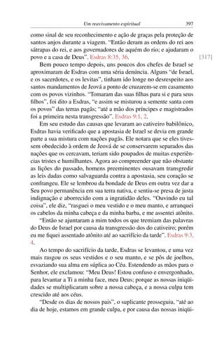 Um reavivamento espiritual                397

como sinal de seu reconhecimento e ação de graças pela proteção de
santos anjos durante a viagem. “Então deram as ordens do rei aos
sátrapas do rei, e aos governadores de aquém do rio; e ajudaram o
povo e a casa de Deus”. Esdras 8:35, 36.                               [317]
    Bem pouco tempo depois, uns poucos dos chefes de Israel se
aproximaram de Esdras com uma séria denúncia. Alguns “de Israel,
e os sacerdotes, e os levitas”, tinham ido longe no desrespeito aos
santos mandamentos de Jeová a ponto de cruzarem-se em casamento
com os povos vizinhos. “Tomaram das suas ﬁlhas para si e para seus
ﬁlhos”, foi dito a Esdras, “e assim se misturou a semente santa com
os povos” das terras pagãs; “até a mão dos príncipes e magistrados
foi a primeira nesta transgressão”. Esdras 9:1, 2.
    Em seu estudo das causas que levaram ao cativeiro babilônico,
Esdras havia veriﬁcado que a apostasia de Israel se devia em grande
parte a sua mistura com nações pagãs. Ele notara que se eles tives-
sem obedecido à ordem de Jeová de se conservarem separados das
nações que os cercavam, teriam sido poupados de muitas experiên-
cias tristes e humilhantes. Agora ao compreender que não obstante
as lições do passado, homens preeminentes ousavam transgredir
as leis dadas como salvaguarda contra a apostasia, seu coração se
confrangeu. Ele se lembrou da bondade de Deus em outra vez dar a
Seu povo permanência em sua terra nativa, e sentiu-se presa de justa
indignação e aborrecido com a ingratidão deles. “Ouvindo eu tal
coisa”, ele diz, “rasguei o meu vestido e o meu manto, e arranquei
os cabelos da minha cabeça e da minha barba, e me assentei atônito.
    “Então se ajuntaram a mim todos os que tremiam das palavras
do Deus de Israel por causa da transgressão dos do cativeiro; porém
eu me ﬁquei assentado atônito até ao sacrifício da tarde”. Esdras 9:3,
4.
    Ao tempo do sacrifício da tarde, Esdras se levantou, e uma vez
mais rasgou os seus vestidos e o seu manto, e se pôs de joelhos,
esvaziando sua alma em súplica ao Céu. Estendendo as mãos para o
Senhor, ele exclamou: “Meu Deus! Estou confuso e envergonhado,
para levantar a Ti a minha face, meu Deus; porque as nossas iniqüi-
dades se multiplicaram sobre a nossa cabeça, e a nossa culpa tem
crescido até aos céus.
    “Desde os dias de nossos pais”, o suplicante prosseguiu, “até ao
dia de hoje, estamos em grande culpa, e por causa das nossas iniqüi-
 