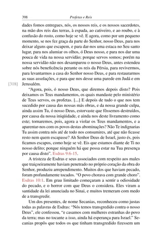 398                         Profetas e Reis

      dades fomos entregues, nós, os nossos reis, e os nossos sacerdotes,
      na mão dos reis das terras, à espada, ao cativeiro, e ao roubo, e à
      confusão do rosto, como hoje se vê. E agora, como por um pequeno
      momento, se nos fez graça da parte do Senhor, nosso Deus, para nos
      deixar alguns que escapem, e para dar-nos uma estaca no Seu santo
      lugar, para nos alumiar os olhos, ó Deus nosso, e para nos dar uma
      pouca de vida na nossa servidão; porque servos somos; porém na
      nossa servidão não nos desamparou o nosso Deus, antes estendeu
      sobre nós beneﬁcência perante os reis da Pérsia, para revivermos,
      para levantarmos a casa do Senhor nosso Deus, e para restaurarmos
      as suas assolações, e para que nos desse uma parede em Judá e em
[318] Jerusalém.
          “Agora, pois, ó nosso Deus, que diremos depois disto? Pois
      deixamos os Teus mandamentos, os quais mandaste pelo ministério
      de Teus servos, os profetas. [...] E depois de tudo o que nos tem
      sucedido por causa das nossas más obras, e da nossa grande culpa,
      ainda assim Tu, ó nosso Deus, estorvaste que fôssemos destruídos,
      por causa da nossa iniqüidade, e ainda nos deste livramento como
      este; tornaremos, pois, agora a violar os Teus mandamentos, e a
      aparentar-nos com os povos destas abominações? Não Te indignarias
      Tu assim contra nós até de todo nos consumires, até que não ﬁcasse
      resto nem quem escapasse? Ah Senhor Deus de Israel, justo és, pois
      ﬁcamos escapos, como hoje se vê. Eis que estamos diante de Ti no
      nosso delito; porque ninguém há que possa estar na Tua presença
      por causa disto”. Esdras 9:6-15.
          A tristeza de Esdras e seus associados com respeito aos males
      que traiçoeiramente haviam penetrado no próprio coração da obra do
      Senhor, produziu arrependimento. Muitos dos que haviam pecado,
      foram profundamente tocados. “O povo chorava com grande choro”.
      Esdras 10:1. Em grau limitado começaram a sentir a odiosidade
      do pecado, e o horror com que Deus o considera. Eles viram a
      santidade da lei anunciada no Sinai, e muitos tremeram com medo
      de a transgredir.
          Um dos presentes, de nome Secanias, reconheceu como justas
      todas as palavras de Esdras: “Nós temos transgredido contra o nosso
      Deus”, ele confessou, “e casamos com mulheres estranhas do povo
      da terra; mas no tocante a isso, ainda há esperança para Israel.” Se-
      canias propôs que todos os que tinham transgredido ﬁzessem um
 