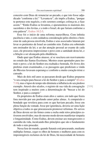 Um reavivamento espiritual               399

concerto com Deus de renunciar ao pecado, e que isto fosse adju-
dicado “conforme a lei.” “Levanta-te”, ele impôs a Esdras, “porque
te pertence este negócio, e nós seremos contigo; esforça-te, e faze
assim.” “Então Esdras se levantou, e ajuramentou os maiorais dos
sacerdotes e dos levitas, e a todo o Israel, de que fariam conforme a
esta palavra”. Esdras 10:2-5.
    Esse foi o início de uma reforma maravilhosa. Com inﬁnita
paciência e tato, e com cuidadosa consideração pelos direitos e bem-
estar de cada pessoa envolvida, Esdras e seus associados lutaram por
levar os penitentes de Israel ao caminho reto. Esdras era sobretudo
um ensinador da lei; e ao dar atenção pessoal ao exame de cada
caso, ele procurou impressionar o povo com a santidade desta lei, e
a bênção a ser alcançada pela obediência.
    Onde quer que Esdras atuasse, aí se suscitava um reavivamento
no estudo das Santas Escrituras. Mestres eram apontados para ins-
truir o povo; a lei do Senhor era exaltada e honrada. Os livros dos
profetas eram examinados, e as passagens que prediziam a vinda
do Messias levavam esperança e conforto a muito coração triste e
cansado.
    Mais de dois mil anos se passaram desde que Esdras preparou
“o seu coração para buscar a lei do Senhor e para a cumprir” (Esdras
7:10), mas o lapso de tempo não diminuiu a inﬂuência do seu piedoso
exemplo. Através dos séculos, o registro de sua vida de consagração [319]
tem inspirado a muitos com a determinação de “buscar a lei do
Senhor, e para a cumprir.”
    Os propósitos de Esdras eram altos e santos; em tudo que ﬁzera
fora movido por um profundo amor pelas almas. A compaixão e
bondade que revelava para com os que haviam pecado, fosse em
plena função da vontade, fosse por ignorância, deveria ser uma lição
objetiva a todos os que procurassem promover reformas. Os servos
de Deus devem ser tão ﬁrmes como a rocha onde retos princípios es-
tiverem envolvidos; mas do mesmo modo devem manifestar simpatia
e longanimidade. Como Esdras, devem ensinar aos transgressores o
caminho da vida, inculcando-lhes princípios que são o fundamento
de todo o reto proceder.
    Nessa fase do mundo, quando Satanás está procurando, mediante
múltiplas formas, cegar os olhos de homens e mulheres para com os
impostergáveis reclamos da lei de Deus, há necessidade de homens
 