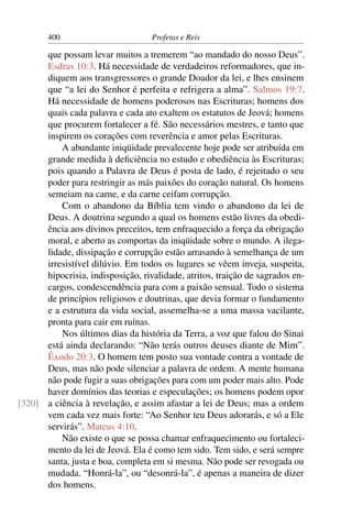 400                         Profetas e Reis

      que possam levar muitos a tremerem “ao mandado do nosso Deus”.
      Esdras 10:3. Há necessidade de verdadeiros reformadores, que in-
      diquem aos transgressores o grande Doador da lei, e lhes ensinem
      que “a lei do Senhor é perfeita e refrigera a alma”. Salmos 19:7.
      Há necessidade de homens poderosos nas Escrituras; homens dos
      quais cada palavra e cada ato exaltem os estatutos de Jeová; homens
      que procurem fortalecer a fé. São necessários mestres, e tanto que
      inspirem os corações com reverência e amor pelas Escrituras.
          A abundante iniqüidade prevalecente hoje pode ser atribuída em
      grande medida à deﬁciência no estudo e obediência às Escrituras;
      pois quando a Palavra de Deus é posta de lado, é rejeitado o seu
      poder para restringir as más paixões do coração natural. Os homens
      semeiam na carne, e da carne ceifam corrupção.
          Com o abandono da Bíblia tem vindo o abandono da lei de
      Deus. A doutrina segundo a qual os homens estão livres da obedi-
      ência aos divinos preceitos, tem enfraquecido a força da obrigação
      moral, e aberto as comportas da iniqüidade sobre o mundo. A ilega-
      lidade, dissipação e corrupção estão arrasando à semelhança de um
      irresistível dilúvio. Em todos os lugares se vêem inveja, suspeita,
      hipocrisia, indisposição, rivalidade, atritos, traição de sagrados en-
      cargos, condescendência para com a paixão sensual. Todo o sistema
      de princípios religiosos e doutrinas, que devia formar o fundamento
      e a estrutura da vida social, assemelha-se a uma massa vacilante,
      pronta para cair em ruínas.
          Nos últimos dias da história da Terra, a voz que falou do Sinai
      está ainda declarando: “Não terás outros deuses diante de Mim”.
      Êxodo 20:3. O homem tem posto sua vontade contra a vontade de
      Deus, mas não pode silenciar a palavra de ordem. A mente humana
      não pode fugir a suas obrigações para com um poder mais alto. Pode
      haver domínios das teorias e especulações; os homens podem opor
[320] a ciência à revelação, e assim afastar a lei de Deus; mas a ordem
      vem cada vez mais forte: “Ao Senhor teu Deus adorarás, e só a Ele
      servirás”. Mateus 4:10.
          Não existe o que se possa chamar enfraquecimento ou fortaleci-
      mento da lei de Jeová. Ela é como tem sido. Tem sido, e será sempre
      santa, justa e boa, completa em si mesma. Não pode ser revogada ou
      mudada. “Honrá-la”, ou “desonrá-la”, é apenas a maneira de dizer
      dos homens.
 