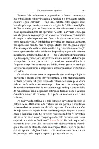 Um reavivamento espiritual                  401

    Entre as leis de homens e os preceitos de Jeová, travar-se-á a
maior batalha da controvérsia entre a verdade e o erro. Nesta batalha
estamos agora entrando — não uma batalha entre igrejas rivais
lutando pela supremacia, mas entre a religião da Bíblia e as religiões
de fábulas e tradição. As forças que se têm unido contra a verdade
estão agora ativamente em operação. A santa Palavra de Deus, que
tem chegado até nós ao preço tão alto de sofrimento e derramamento
de sangue, é tida em pouco valor. Poucos há que realmente a aceitam
como regra da vida. A inﬁdelidade prevalece em medida alarmante,
não apenas no mundo, mas na igreja. Muitos têm chegado a negar
doutrinas que são colunas da fé cristã. Os grandes fatos da criação
como apresentados pelos escritores inspirados; a queda do homem,
a expiação, a perpetuidade da lei — eis aí doutrinas praticamente
rejeitadas por grande parte do professo mundo cristão. Milhares que
se orgulham de seu conhecimento, consideram uma evidência de
fraqueza a implícita conﬁança na Bíblia, e uma prova de erudição
soﬁsmar das Escrituras, e alegorizar e atenuar suas mais importantes
verdades.
    Os cristãos devem estar-se preparando para aquilo que logo irá
cair sobre o mundo como terrível surpresa, e esta preparação deve
ser feita mediante diligente estudo da Palavra de Deus e pelo levar a
vida na conformidade com os seus preceitos. As tremendas questões
de eternidade demandam de nossa parte algo mais que uma religião
de pensamento, uma religião de palavras e formas, onde a verdade
é mantida no recinto exterior. Deus pede um reavivamento e uma
reforma.
    As palavras da Bíblia, e a Bíblia somente, deviam ser ouvidas do
púlpito. Mas a Bíblia tem sido roubada em seu poder, e o resultado é
visto no rebaixamento do tono da vida espiritual. Em muitos sermões
de hoje não existe aquela divina manifestação que desperta a consci-
ência e comunica vida. Os ouvintes não podem dizer: “Porventura
não ardia em nós o nosso coração quando, pelo caminho, nos falava,
e quando nos abria as Escrituras?” Lucas 24:32. Há muitos que estão
clamando pelo Deus vivo, ansiando pela divina presença. Permiti
que a Palavra de Deus lhes fale ao coração. Deixai que os que têm
ouvido apenas tradição e teorias e máximas humanas ouçam a voz
dAquele que pode preparar a pessoa para a vida eterna.
 