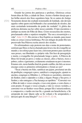 402                         Profetas e Reis

          Grande luz jorrou dos patriarcas e profetas. Gloriosas coisas
      foram ditas de Sião, a cidade de Deus. Assim o Senhor deseja que a
      luz brilhe através dos Seus seguidores hoje. Se os santos do Antigo
[321] Testamento deram tão exaltado testemunho de lealdade, não deviam
      aqueles sobre quem está brilhando a luz acumulada de séculos, dar
      mais assinalado testemunho do poder da verdade? A glória das
      profecias derrama sua luz sobre nosso caminho. O tipo encontrou o
      antítipo na morte do Filho de Deus. Cristo ressuscitou dos mortos,
      proclamando sobre o sepulcro rompido: “Eu sou a ressurreição e a
      vida”. João 11:25. Ele enviou o Seu Espírito ao mundo, para trazer
      todas as coisas à nossa lembrança. Por um milagre de poder Ele tem
      preservado Sua Palavra escrita através dos séculos.
          Os reformadores cujo protesto nos deu o nome de protestantes,
      sentiram que Deus os havia chamado para levar a luz do evangelho ao
      mundo; e no esforço para fazer isto, estiveram prontos para sacriﬁcar
      suas posses, sua liberdade e a própria vida. Em face de perseguição
      e morte, o evangelho foi proclamado longe e perto. A Palavra de
      Deus foi levada ao povo; e todas as classes, altos e baixos, ricos e
      pobres, cultos e ignorantes, avidamente estudaram-na por si mesmos.
      Estamos nós, nesta batalha ﬁnal do grande conﬂito, tão ﬁéis ao nosso
      encargo como os primeiros reformadores o foram ao seu?
          “Tocai a buzina em Sião, santiﬁcai um jejum, proclamai um dia
      de proibição; congregai o povo, santiﬁcai a congregação, ajuntai os
      anciãos, congregai os ﬁlhinhos. [...] Chorem os sacerdotes, ministros
      do Senhor, entre o alpendre e o altar, e digam: Poupa a Teu povo, ó
      Senhor, e não entregues a Tua herança ao opróbrio.” “Convertei-vos
      a Mim de todo o vosso coração, e isso com jejuns, e com choro, e
      com pranto. E rasgai o vosso coração, e não os vossos vestidos, e
      convertei-vos ao Senhor vosso Deus; porque Ele é misericordioso,
      e compassivo, e tardio em irar-Se, e grande em beneﬁcência, e Se
      arrepende do mal. Quem sabe se Se voltará e Se arrependerá, e
[322] deixará após Si uma bênção?” Joel 2:15-17, 12-14.
 
