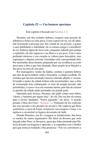 Capítulo 52 — Um homem oportuno

             Este capítulo é baseado em Neemias 1-2.

    Neemias, um dos exilados hebreus, ocupava uma posição de
inﬂuência e honra na corte persa. Como copeiro do rei, era ele admi-
tido livremente à presença real. Em virtude de sua posição, e graças
a suas habilidades e ﬁdelidade, ele se tornara amigo e conselheiro
do rei. Embora objeto do favor real, conquanto rodeado pela pompa
e esplendor, ele não esqueceu o seu Deus e o seu povo. Com o mais
profundo interesse o seu coração se voltava para Jerusalém; suas
esperanças e alegrias estavam vinculadas com a prosperidade dela.
Por intermédio deste homem, preparado por sua residência na corte
persa para a obra a que fora chamado, Deus propôs levar bênçãos a
Seu povo na terra de seus pais.
    Por mensageiros vindos da Judéia, soubera o patriota hebreu
que dias de prova tinham vindo a Jerusalém, a cidade escolhida. Os
exilados que haviam retornado estavam sofrendo aﬂições e vexame.
O templo e partes da cidade tinham sido reconstruídos; mas a obra
de restauração fora embaraçada, os ritos do templo haviam sido
perturbados, e o povo vivia em constante alarma, pelo fato de estarem
as paredes da cidade ainda arruinadas em grande parte.
    Oprimido pela tristeza, Neemias não pôde comer nem beber;
“chorei, e lamentei por alguns dias”, diz ele. Em sua dor ele tornou
para o divino Ajudador. “Estive jejuando”, ele disse, “e orando
perante o Deus dos Céus”. Neemias 1:4. Fielmente ele fez conﬁssão
dos seus pecados e dos pecados do seu povo. Ele suplicou que Deus
sustentasse a causa de Israel, restaurasse sua coragem e força, e os
ajudasse a reconstruir os lugares devastados de Judá.
    Orando Neemias, sua fé e coragem se fortaleceram. Sua boca
se encheu de santos argumentos. Ele falou da desonra que seria
lançada sobre Deus, se Seu povo, agora que tinha retornado para Ele,
fosse deixado em fraqueza e opressão; e se empenhou com o Senhor
para que tornasse realidade a Sua promessa: “Vós vos convertereis a
                                403
 