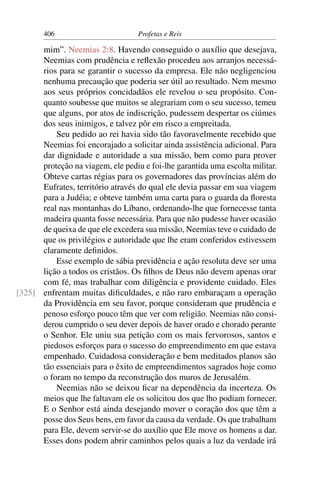 406                         Profetas e Reis

      mim”. Neemias 2:8. Havendo conseguido o auxílio que desejava,
      Neemias com prudência e reﬂexão procedeu aos arranjos necessá-
      rios para se garantir o sucesso da empresa. Ele não negligenciou
      nenhuma precaução que poderia ser útil ao resultado. Nem mesmo
      aos seus próprios concidadãos ele revelou o seu propósito. Con-
      quanto soubesse que muitos se alegrariam com o seu sucesso, temeu
      que alguns, por atos de indiscrição, pudessem despertar os ciúmes
      dos seus inimigos, e talvez pôr em risco a empreitada.
          Seu pedido ao rei havia sido tão favoravelmente recebido que
      Neemias foi encorajado a solicitar ainda assistência adicional. Para
      dar dignidade e autoridade a sua missão, bem como para prover
      proteção na viagem, ele pediu e foi-lhe garantida uma escolta militar.
      Obteve cartas régias para os governadores das províncias além do
      Eufrates, território através do qual ele devia passar em sua viagem
      para a Judéia; e obteve também uma carta para o guarda da ﬂoresta
      real nas montanhas do Líbano, ordenando-lhe que fornecesse tanta
      madeira quanta fosse necessária. Para que não pudesse haver ocasião
      de queixa de que ele excedera sua missão, Neemias teve o cuidado de
      que os privilégios e autoridade que lhe eram conferidos estivessem
      claramente deﬁnidos.
          Esse exemplo de sábia previdência e ação resoluta deve ser uma
      lição a todos os cristãos. Os ﬁlhos de Deus não devem apenas orar
      com fé, mas trabalhar com diligência e providente cuidado. Eles
[325] enfrentam muitas diﬁculdades, e não raro embaraçam a operação
      da Providência em seu favor, porque consideram que prudência e
      penoso esforço pouco têm que ver com religião. Neemias não consi-
      derou cumprido o seu dever depois de haver orado e chorado perante
      o Senhor. Ele uniu sua petição com os mais fervorosos, santos e
      piedosos esforços para o sucesso do empreendimento em que estava
      empenhado. Cuidadosa consideração e bem meditados planos são
      tão essenciais para o êxito de empreendimentos sagrados hoje como
      o foram no tempo da reconstrução dos muros de Jerusalém.
          Neemias não se deixou ﬁcar na dependência da incerteza. Os
      meios que lhe faltavam ele os solicitou dos que lho podiam fornecer.
      E o Senhor está ainda desejando mover o coração dos que têm a
      posse dos Seus bens, em favor da causa da verdade. Os que trabalham
      para Ele, devem servir-se do auxílio que Ele move os homens a dar.
      Esses dons podem abrir caminhos pelos quais a luz da verdade irá
 
