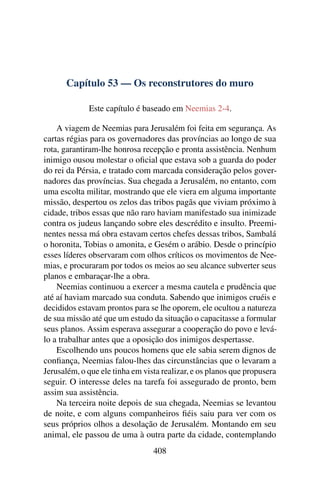 Capítulo 53 — Os reconstrutores do muro

             Este capítulo é baseado em Neemias 2-4.

    A viagem de Neemias para Jerusalém foi feita em segurança. As
cartas régias para os governadores das províncias ao longo de sua
rota, garantiram-lhe honrosa recepção e pronta assistência. Nenhum
inimigo ousou molestar o oﬁcial que estava sob a guarda do poder
do rei da Pérsia, e tratado com marcada consideração pelos gover-
nadores das províncias. Sua chegada a Jerusalém, no entanto, com
uma escolta militar, mostrando que ele viera em alguma importante
missão, despertou os zelos das tribos pagãs que viviam próximo à
cidade, tribos essas que não raro haviam manifestado sua inimizade
contra os judeus lançando sobre eles descrédito e insulto. Preemi-
nentes nessa má obra estavam certos chefes dessas tribos, Sambalá
o horonita, Tobias o amonita, e Gesém o arábio. Desde o princípio
esses líderes observaram com olhos críticos os movimentos de Nee-
mias, e procuraram por todos os meios ao seu alcance subverter seus
planos e embaraçar-lhe a obra.
    Neemias continuou a exercer a mesma cautela e prudência que
até aí haviam marcado sua conduta. Sabendo que inimigos cruéis e
decididos estavam prontos para se lhe oporem, ele ocultou a natureza
de sua missão até que um estudo da situação o capacitasse a formular
seus planos. Assim esperava assegurar a cooperação do povo e levá-
lo a trabalhar antes que a oposição dos inimigos despertasse.
    Escolhendo uns poucos homens que ele sabia serem dignos de
conﬁança, Neemias falou-lhes das circunstâncias que o levaram a
Jerusalém, o que ele tinha em vista realizar, e os planos que propusera
seguir. O interesse deles na tarefa foi assegurado de pronto, bem
assim sua assistência.
    Na terceira noite depois de sua chegada, Neemias se levantou
de noite, e com alguns companheiros ﬁéis saiu para ver com os
seus próprios olhos a desolação de Jerusalém. Montando em seu
animal, ele passou de uma à outra parte da cidade, contemplando
                                 408
 