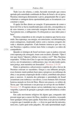 410                        Profetas e Reis

          Tudo isso ele relatou, e então, havendo mostrado que estava
      apoiado pela autoridade combinada do Deus de Israel e do rei persa,
      Neemias interrogou diretamente o povo, perguntando-lhe se apro-
      veitariam a vantagem desta oportunidade para se levantarem e re-
      construir o muro.
          O apelo foi-lhes direto ao coração. O pensamento de como o
      favor do Céu se havia manifestado para com eles, envergonhou-os
      de seus temores, e com renovada coragem disseram a uma voz:
      “Levantemo-nos, e ediﬁquemos. E esforçaram as suas mãos para o
      bem.”
          Neemias empenhou-se de coração na empresa que havia assu-
      mido. Sua esperança, sua energia, seu entusiasmo, sua determinação,
      eram contagiosos, inspirando outros com a mesma coragem ele-
      vada e altaneiro propósito. Cada homem tornou-se por sua vez,
      um Neemias e ajudou a tornar mais forte o coração e as mãos do
[328] companheiro.
          Quando os inimigos de Israel ouviram o que os judeus estavam
      com esperança de conseguir, riram com escárnio, dizendo: “Que é
      isto que fazeis? Quereis rebelar-vos contra o rei?” Mas Neemias
      respondeu: “O Deus dos Céus é o que nos fará prosperar; e nós, Seus
      servos, nos levantaremos e ediﬁcaremos; mas vós não tendes parte,
      nem justiça, nem memória em Jerusalém”. Neemias 2:18-20.
          Entre os primeiros a absorverem o espírito de zelo e fervor de
      Neemias estavam os sacerdotes. Graças a sua inﬂuente posição,
      esses homens muito podiam fazer para o progresso ou embaraço da
      obra; e sua pronta cooperação desde o início, contribuiu não pouco
      para o sucesso. A maioria dos príncipes e autoridades de Israel
      assumiram com nobreza o seu dever, e esses homens ﬁéis tiveram
      honrosa menção no livro de Deus. Houve uns poucos, os nobres de
      Tecoa, que “não meteram o seu pescoço ao serviço do seu Senhor”.
      Neemias 3:5. O registro desses servos indolentes traz a marca da
      vergonha, e passou de geração a geração como advertência a todos
      no futuro.
          Em cada movimento religioso há alguns que, conquanto não
      possam negar que a causa é de Deus, mantêm-se arredios, recusando
      fazer qualquer esforço para ajudar. Faria bem a tais pessoas lembrar
      o registro que é mantido no alto — o livro no qual não há omissões,
      nem erro, e pelo qual serão julgados. Ali cada oportunidade negli-
 