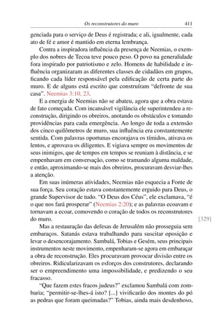 Os reconstrutores do muro                411

genciada para o serviço de Deus é registrada; e ali, igualmente, cada
ato de fé e amor é mantido em eterna lembrança.
    Contra a inspiradora inﬂuência da presença de Neemias, o exem-
plo dos nobres de Tecoa teve pouco peso. O povo na generalidade
fora inspirado por patriotismo e zelo. Homens de habilidade e in-
ﬂuência organizaram as diferentes classes de cidadãos em grupos,
ﬁcando cada líder responsável pela ediﬁcação de certa parte do
muro. E de alguns está escrito que construíram “defronte de sua
casa”. Neemias 3:10, 23.
    E a energia de Neemias não se abateu, agora que a obra estava
de fato começada. Com incansável vigilância ele superintendeu a re-
construção, dirigindo os obreiros, anotando os obstáculos e tomando
providências para cada emergência. Ao longo de toda a extensão
dos cinco quilômetros de muro, sua inﬂuência era constantemente
sentida. Com palavras oportunas encorajava os tímidos, ativava os
lentos, e aprovava os diligentes. E vigiava sempre os movimentos de
seus inimigos, que de tempos em tempos se reuniam à distância, e se
empenhavam em conversação, como se tramando alguma maldade,
e então, aproximando-se mais dos obreiros, procuravam desviar-lhes
a atenção.
    Em suas inúmeras atividades, Neemias não esquecia a Fonte de
sua força. Seu coração estava constantemente erguido para Deus, o
grande Supervisor de tudo. “O Deus dos Céus”, ele exclamava, “é
o que nos fará prosperar” (Neemias 2:20); e as palavras ecoavam e
tornavam a ecoar, comovendo o coração de todos os reconstrutores
do muro.                                                              [329]
    Mas a restauração das defesas de Jerusalém não prosseguia sem
embaraços. Satanás estava trabalhando para suscitar oposição e
levar o desencorajamento. Sambalá, Tobias e Gesém, seus principais
instrumentos neste movimento, empenharam-se agora em embaraçar
a obra de reconstrução. Eles procuravam provocar divisão entre os
obreiros. Ridicularizavam os esforços dos construtores, declarando
ser o empreendimento uma impossibilidade, e predizendo o seu
fracasso.
    “Que fazem estes fracos judeus?” exclamou Sambalá com zom-
baria; “permitir-se-lhes-á isto? [...] viviﬁcarão dos montes do pó
as pedras que foram queimadas?” Tobias, ainda mais desdenhoso,
 