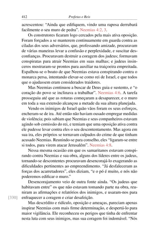 412                        Profetas e Reis

      acrescentou: “Ainda que ediﬁquem, vindo uma raposa derrubará
      facilmente o seu muro de pedra”. Neemias 4:2, 3.
           Os construtores ﬁcaram logo cercados pela mais ativa oposição.
      Foram forçados a se manterem continuamente em guarda contra as
      ciladas dos seus adversários, que, professando amizade, procuravam
      de várias maneiras levar a confusão e perplexidade, e suscitar des-
      conﬁanças. Procuravam destruir a coragem dos judeus; formavam
      conspiratas para atrair Neemias em suas malhas; e judeus insin-
      ceros mostraram-se prontos para auxiliar na traiçoeira empreitada.
      Espalhou-se o boato de que Neemias estava conspirando contra o
      monarca persa, intentando elevar-se como rei de Israel, e que todos
      que o ajudassem eram considerados traidores.
           Mas Neemias continuou a buscar de Deus guia e sustento, e “o
      coração do povo se inclinava a trabalhar”. Neemias 4:6. A tarefa
      prosseguiu até que as roturas começaram a desaparecer, e o muro
      em toda a sua extensão alcançou a metade da sua altura planejada.
           Vendo os inimigos de Israel quão vãos foram os seus esforços,
      encheram-se de ira. Até então não haviam ousado empregar medidas
      de violência; pois sabiam que Neemias e seus companheiros estavam
      agindo sob comissão do rei, e temiam que uma oposição ativa contra
      ele pudesse levar contra eles o seu descontentamento. Mas agora em
      sua ira, eles próprios se tornavam culpados do crime de que tinham
      acusado Neemias. Reunindo-se para conselho, eles “ligaram-se entre
      si todos, para virem atacar Jerusalém”. Neemias 4:8.
           Nessa mesma ocasião em que os samaritanos estavam conspi-
      rando contra Neemias e sua obra, alguns dos líderes entre os judeus,
      tornando-se descontentes procuravam desencorajá-lo exagerando as
      diﬁculdades pertinentes ao empreendimento. “Já desfaleceram as
      forças dos acarretadores”, eles diziam, “e o pó é muito, e nós não
      poderemos ediﬁcar o muro.”
           Desencorajamento veio de outra fonte ainda. “Os judeus que
      habitavam entre” os que não estavam tomando parte na obra, reu-
      niram as aﬁrmações e relatórios dos inimigos, e usaram-nos para
[330] enfraquecer a coragem e criar desafeição.
           Mas descrédito e ridículo, oposição e ameaças, pareciam apenas
      inspirar Neemias com mais ﬁrme determinação, e despertá-lo para
      maior vigilância. Ele reconheceu os perigos que tinha de enfrentar
      nesta luta com seus inimigos, mas sua coragem foi indomável. “Nós
 