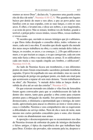 Os reconstrutores do muro                  413

oramos ao nosso Deus”, declara ele, “e pusemos uma guarda contra
eles de dia e de noite”. Neemias 4:10-12, 9. “Pus guardas nos lugares
baixos por detrás do muro e nos altos; e pus ao povo pelas suas
famílias com as suas espadas, com as suas lanças, e com os seus
arcos. E olhei, e levantei-me, e disse aos nobres, e aos magistrados,
e ao resto do povo: Não os temais; lembrai-vos do Senhor, grande e
terrível, e pelejai pelos vossos irmãos, vossos ﬁlhos, vossas mulheres
e vossas casas.
    “E sucedeu que, ouvindo os nossos inimigos que já o sabíamos,
e que Deus tinha dissipado o conselho deles, todos voltamos ao
muro, cada um à sua obra. E sucedeu que desde aquele dia metade
dos meus moços trabalhava na obra, e a outra metade deles tinha as
lanças, os escudos, os arcos, e as couraças. [...] Os que ediﬁcavam o
muro, e os que traziam as cargas, e os que carregavam, cada um com
uma mão fazia a obra e na outra tinha as armas. E os ediﬁcadores
cada um trazia a sua espada cingida aos lombos, e ediﬁcavam”.
Neemias 4:13-18.
    Ao lado de Neemias ﬁcava um trombeteiro, e nos diferentes
pontos do muro foram estacionados sacerdotes portando trombetas
sagradas. O povo foi espalhado em suas atividades; mas no caso de
aproximação de perigo em qualquer ponto, era dado um sinal para
que acorressem a reparar ali sem mais demora. “Assim trabalhamos
na obra”, diz Neemias; “e metade deles tinha as lanças desde a
subida da alva até ao sair das estrelas”. Neemias 4:21.
    Os que estavam morando em cidades e vilas fora de Jerusalém
foram agora convocados para que se estabelecessem do lado de
dentro dos muros, tanto para guardar a obra como para estarem
prontos para a obrigação da manhã. Isto preveniria retardamento
desnecessário, e eliminaria a oportunidade que o inimigo, de outro
modo, aproveitaria para atacar os obreiros ao irem e virem entre a
casa e o trabalho. Neemias e seus companheiros não se esquivaram
a diﬁculdades ou serviço árduo. Nem de dia e nem de noite, nem
mesmo nos curtos períodos concedidos para o sono, eles tiraram
suas vestes ou abandonaram suas armas.
    A oposição e desencorajamento que os reconstrutores nos dias
de Neemias tiveram de enfrentar da parte de inimigos declarados
e falsos amigos, é típica da experiência dos que trabalham hoje
para Deus. Cristãos são provados, não somente pela ira, desprezo e
 
