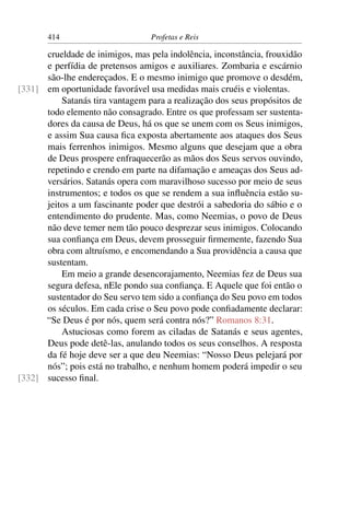 414                        Profetas e Reis

      crueldade de inimigos, mas pela indolência, inconstância, frouxidão
      e perfídia de pretensos amigos e auxiliares. Zombaria e escárnio
      são-lhe endereçados. E o mesmo inimigo que promove o desdém,
[331] em oportunidade favorável usa medidas mais cruéis e violentas.
          Satanás tira vantagem para a realização dos seus propósitos de
      todo elemento não consagrado. Entre os que professam ser sustenta-
      dores da causa de Deus, há os que se unem com os Seus inimigos,
      e assim Sua causa ﬁca exposta abertamente aos ataques dos Seus
      mais ferrenhos inimigos. Mesmo alguns que desejam que a obra
      de Deus prospere enfraquecerão as mãos dos Seus servos ouvindo,
      repetindo e crendo em parte na difamação e ameaças dos Seus ad-
      versários. Satanás opera com maravilhoso sucesso por meio de seus
      instrumentos; e todos os que se rendem a sua inﬂuência estão su-
      jeitos a um fascinante poder que destrói a sabedoria do sábio e o
      entendimento do prudente. Mas, como Neemias, o povo de Deus
      não deve temer nem tão pouco desprezar seus inimigos. Colocando
      sua conﬁança em Deus, devem prosseguir ﬁrmemente, fazendo Sua
      obra com altruísmo, e encomendando a Sua providência a causa que
      sustentam.
          Em meio a grande desencorajamento, Neemias fez de Deus sua
      segura defesa, nEle pondo sua conﬁança. E Aquele que foi então o
      sustentador do Seu servo tem sido a conﬁança do Seu povo em todos
      os séculos. Em cada crise o Seu povo pode conﬁadamente declarar:
      “Se Deus é por nós, quem será contra nós?” Romanos 8:31.
          Astuciosas como forem as ciladas de Satanás e seus agentes,
      Deus pode detê-las, anulando todos os seus conselhos. A resposta
      da fé hoje deve ser a que deu Neemias: “Nosso Deus pelejará por
      nós”; pois está no trabalho, e nenhum homem poderá impedir o seu
[332] sucesso ﬁnal.
 