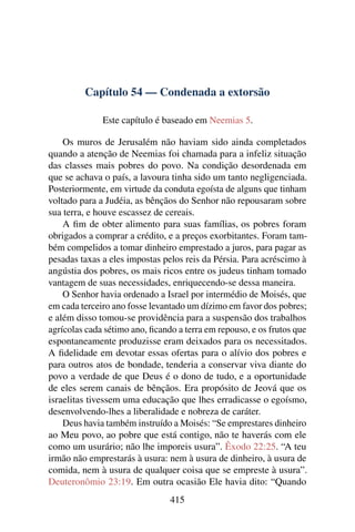 Capítulo 54 — Condenada a extorsão

              Este capítulo é baseado em Neemias 5.

    Os muros de Jerusalém não haviam sido ainda completados
quando a atenção de Neemias foi chamada para a infeliz situação
das classes mais pobres do povo. Na condição desordenada em
que se achava o país, a lavoura tinha sido um tanto negligenciada.
Posteriormente, em virtude da conduta egoísta de alguns que tinham
voltado para a Judéia, as bênçãos do Senhor não repousaram sobre
sua terra, e houve escassez de cereais.
    A ﬁm de obter alimento para suas famílias, os pobres foram
obrigados a comprar a crédito, e a preços exorbitantes. Foram tam-
bém compelidos a tomar dinheiro emprestado a juros, para pagar as
pesadas taxas a eles impostas pelos reis da Pérsia. Para acréscimo à
angústia dos pobres, os mais ricos entre os judeus tinham tomado
vantagem de suas necessidades, enriquecendo-se dessa maneira.
    O Senhor havia ordenado a Israel por intermédio de Moisés, que
em cada terceiro ano fosse levantado um dízimo em favor dos pobres;
e além disso tomou-se providência para a suspensão dos trabalhos
agrícolas cada sétimo ano, ﬁcando a terra em repouso, e os frutos que
espontaneamente produzisse eram deixados para os necessitados.
A ﬁdelidade em devotar essas ofertas para o alívio dos pobres e
para outros atos de bondade, tenderia a conservar viva diante do
povo a verdade de que Deus é o dono de tudo, e a oportunidade
de eles serem canais de bênçãos. Era propósito de Jeová que os
israelitas tivessem uma educação que lhes erradicasse o egoísmo,
desenvolvendo-lhes a liberalidade e nobreza de caráter.
    Deus havia também instruído a Moisés: “Se emprestares dinheiro
ao Meu povo, ao pobre que está contigo, não te haverás com ele
como um usurário; não lhe imporeis usura”. Êxodo 22:25. “A teu
irmão não emprestarás à usura: nem à usura de dinheiro, à usura de
comida, nem à usura de qualquer coisa que se empreste à usura”.
Deuteronômio 23:19. Em outra ocasião Ele havia dito: “Quando
                                415
 