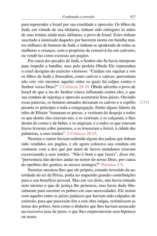 Condenada a extorsão                  417

para repreender a Israel por sua crueldade e opressão. Os ﬁlhos de
Judá, em virtude de sua idolatria, tinham sido entregues às mãos
de seus irmãos ainda mais idólatras, o povo de Israel. Estes tinham
suscitado a inimizade daqueles por haverem morto em batalha mui-
tos milhares de homens de Judá, e tinham-se apoderado de todas as
mulheres e crianças, com o propósito de conservá-las em cativeiro,
ou vendê-las como escravas aos pagãos.
    Por causa dos pecados de Judá, o Senhor não Se havia interposto
para impedir a batalha; mas pelo profeta Obede Ele repreendeu
o cruel desígnio do exército vitorioso: “Cuidais em sujeitar a vós
os ﬁlhos de Judá e Jerusalém, como cativos e cativas; porventura
não sois vós mesmos aqueles entre os quais há culpas contra o
Senhor vosso Deus?” 2 Crônicas 28:10. Obede advertiu o povo de
Israel de que a ira do Senhor estava inﬂamada contra eles, e que
sua conduta de injustiça e opressão acarretaria Seus juízos. Ouvindo
essas palavras, os homens armados deixaram os cativos e o espólio [334]
perante os príncipes e toda a congregação. Então alguns líderes da
tribo de Efraim “tomaram os presos, e vestiram do despojo a todos
os que dentre eles estavam nus, e os vestiram, e os calçaram, e lhes
deram de comer e de beber, e os ungiram; e a todos os que estavam
fracos levaram sobre jumentos, e os trouxeram a Jericó, à cidade das
palmeiras, a seus irmãos”. 2 Crônicas 28:15.
    Neemias e outros haviam redimido alguns dos judeus que tinham
sido vendidos aos pagãos, e ele agora colocava sua conduta em
contraste com a dos que por amor de lucros mundanos estavam
escravizando a seus irmãos. “Não é bom o que fazeis”, disse ele;
“porventura não devíeis andar no temor do nosso Deus, por causa
do opróbrio dos gentios, os nossos inimigos?” Neemias 5:9.
    Neemias mostrou-lhes que ele próprio, estando investido da au-
toridade do rei da Pérsia, podia ter requerido grandes contribuições
para o seu benefício pessoal. Mas em vez disto, não havia tomado
nem mesmo o que de justiça lhe pertencia, mas havia dado libe-
ralmente para socorrer os pobres em suas necessidades. Ele instou
com aqueles entre os juízes judaicos que haviam sido culpados de
extorsão, para que pusessem ﬁm a esta obra iníqua, restituíssem as
terras dos pobres, bem como o dinheiro que lhes haviam arrancado
na excessiva taxa de juros; e que lhes emprestassem sem hipoteca
ou usura.
 