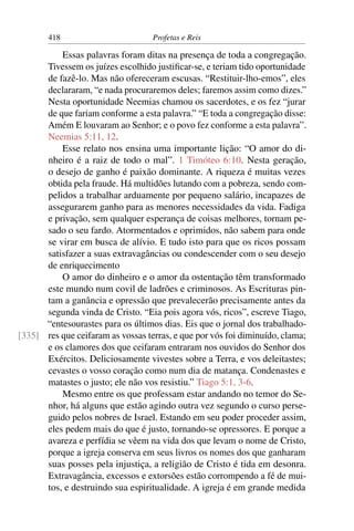 418                         Profetas e Reis

          Essas palavras foram ditas na presença de toda a congregação.
      Tivessem os juízes escolhido justiﬁcar-se, e teriam tido oportunidade
      de fazê-lo. Mas não ofereceram escusas. “Restituir-lho-emos”, eles
      declararam, “e nada procuraremos deles; faremos assim como dizes.”
      Nesta oportunidade Neemias chamou os sacerdotes, e os fez “jurar
      de que fariam conforme a esta palavra.” “E toda a congregação disse:
      Amém E louvaram ao Senhor; e o povo fez conforme a esta palavra”.
      Neemias 5:11, 12.
          Esse relato nos ensina uma importante lição: “O amor do di-
      nheiro é a raiz de todo o mal”. 1 Timóteo 6:10. Nesta geração,
      o desejo de ganho é paixão dominante. A riqueza é muitas vezes
      obtida pela fraude. Há multidões lutando com a pobreza, sendo com-
      pelidos a trabalhar arduamente por pequeno salário, incapazes de
      assegurarem ganho para as menores necessidades da vida. Fadiga
      e privação, sem qualquer esperança de coisas melhores, tornam pe-
      sado o seu fardo. Atormentados e oprimidos, não sabem para onde
      se virar em busca de alívio. E tudo isto para que os ricos possam
      satisfazer a suas extravagâncias ou condescender com o seu desejo
      de enriquecimento
          O amor do dinheiro e o amor da ostentação têm transformado
      este mundo num covil de ladrões e criminosos. As Escrituras pin-
      tam a ganância e opressão que prevalecerão precisamente antes da
      segunda vinda de Cristo. “Eia pois agora vós, ricos”, escreve Tiago,
      “entesourastes para os últimos dias. Eis que o jornal dos trabalhado-
[335] res que ceifaram as vossas terras, e que por vós foi diminuído, clama;
      e os clamores dos que ceifaram entraram nos ouvidos do Senhor dos
      Exércitos. Deliciosamente vivestes sobre a Terra, e vos deleitastes;
      cevastes o vosso coração como num dia de matança. Condenastes e
      matastes o justo; ele não vos resistiu.” Tiago 5:1, 3-6.
          Mesmo entre os que professam estar andando no temor do Se-
      nhor, há alguns que estão agindo outra vez segundo o curso perse-
      guido pelos nobres de Israel. Estando em seu poder proceder assim,
      eles pedem mais do que é justo, tornando-se opressores. E porque a
      avareza e perfídia se vêem na vida dos que levam o nome de Cristo,
      porque a igreja conserva em seus livros os nomes dos que ganharam
      suas posses pela injustiça, a religião de Cristo é tida em desonra.
      Extravagância, excessos e extorsões estão corrompendo a fé de mui-
      tos, e destruindo sua espiritualidade. A igreja é em grande medida
 