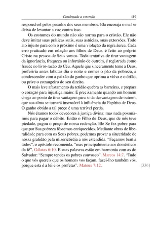 Condenada a extorsão                   419

responsável pelos pecados dos seus membros. Ela encoraja o mal se
deixa de levantar a voz contra isso.
    Os costumes do mundo não são norma para o cristão. Ele não
deve imitar suas práticas sutis, suas astúcias, suas extorsões. Todo
ato injusto para com o próximo é uma violação da regra áurea. Cada
erro praticado em relação aos ﬁlhos de Deus, é feito ao próprio
Cristo na pessoa de Seus santos. Toda tentativa de tirar vantagem
da ignorância, fraqueza ou infortúnio de outrem, é registrada como
fraude no livro-razão do Céu. Aquele que sinceramente teme a Deus,
preferiria antes labutar dia e noite e comer o pão da pobreza, a
condescender com a paixão do ganho que oprima a viúva e o órfão,
ou prive o estrangeiro do seu direito.
    O mais leve afastamento da retidão quebra as barreiras, e prepara
o coração para injustiça maior. É precisamente quando um homem
chega ao ponto de tirar vantagem para si da desvantagem de outrem,
que sua alma se tornará insensível à inﬂuência do Espírito de Deus.
O ganho obtido a tal preço é uma terrível perda.
    Nós éramos todos devedores à justiça divina; mas nada possuía-
mos para pagar o débito. Então o Filho de Deus, que de nós teve
piedade, pagou o preço de nossa redenção. Ele Se fez pobre para
que por Sua pobreza fôssemos enriquecidos. Mediante obras de libe-
ralidade para com os Seus pobres, podemos provar a sinceridade de
nossa gratidão pela misericórdia a nós estendida. “Façamos bem a
todos”, o apóstolo recomenda, “mas principalmente aos domésticos
da fé”. Gálatas 6:10. E suas palavras estão em harmonia com as do
Salvador: “Sempre tendes os pobres convosco”. Marcos 14:7. “Tudo
o que vós quereis que os homens vos façam, fazei-lho também vós,
porque esta é a lei e os profetas”. Mateus 7:12.                      [336]
 