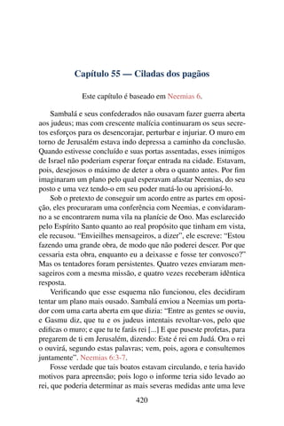 Capítulo 55 — Ciladas dos pagãos

               Este capítulo é baseado em Neemias 6.

     Sambalá e seus confederados não ousavam fazer guerra aberta
aos judeus; mas com crescente malícia continuaram os seus secre-
tos esforços para os desencorajar, perturbar e injuriar. O muro em
torno de Jerusalém estava indo depressa a caminho da conclusão.
Quando estivesse concluído e suas portas assentadas, esses inimigos
de Israel não poderiam esperar forçar entrada na cidade. Estavam,
pois, desejosos o máximo de deter a obra o quanto antes. Por ﬁm
imaginaram um plano pelo qual esperavam afastar Neemias, do seu
posto e uma vez tendo-o em seu poder matá-lo ou aprisioná-lo.
     Sob o pretexto de conseguir um acordo entre as partes em oposi-
ção, eles procuraram uma conferência com Neemias, e convidaram-
no a se encontrarem numa vila na planície de Ono. Mas esclarecido
pelo Espírito Santo quanto ao real propósito que tinham em vista,
ele recusou. “Envieilhes mensageiros, a dizer”, ele escreve: “Estou
fazendo uma grande obra, de modo que não poderei descer. Por que
cessaria esta obra, enquanto eu a deixasse e fosse ter convosco?”
Mas os tentadores foram persistentes. Quatro vezes enviaram men-
sageiros com a mesma missão, e quatro vezes receberam idêntica
resposta.
     Veriﬁcando que esse esquema não funcionou, eles decidiram
tentar um plano mais ousado. Sambalá enviou a Neemias um porta-
dor com uma carta aberta em que dizia: “Entre as gentes se ouviu,
e Gasmu diz, que tu e os judeus intentais revoltar-vos, pelo que
ediﬁcas o muro; e que tu te farás rei [...] E que puseste profetas, para
pregarem de ti em Jerusalém, dizendo: Este é rei em Judá. Ora o rei
o ouvirá, segundo estas palavras; vem, pois, agora e consultemos
juntamente”. Neemias 6:3-7.
     Fosse verdade que tais boatos estavam circulando, e teria havido
motivos para apreensão; pois logo o informe teria sido levado ao
rei, que poderia determinar as mais severas medidas ante uma leve
                                 420
 