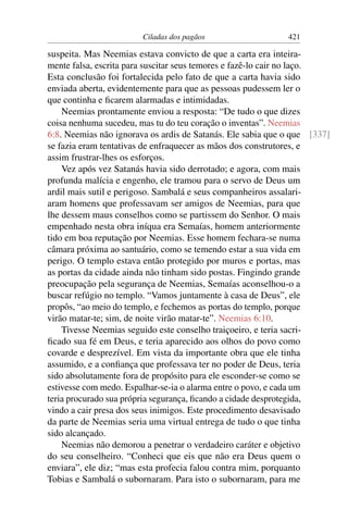Ciladas dos pagãos                   421

suspeita. Mas Neemias estava convicto de que a carta era inteira-
mente falsa, escrita para suscitar seus temores e fazê-lo cair no laço.
Esta conclusão foi fortalecida pelo fato de que a carta havia sido
enviada aberta, evidentemente para que as pessoas pudessem ler o
que continha e ﬁcarem alarmadas e intimidadas.
    Neemias prontamente enviou a resposta: “De tudo o que dizes
coisa nenhuma sucedeu, mas tu do teu coração o inventas”. Neemias
6:8. Neemias não ignorava os ardis de Satanás. Ele sabia que o que [337]
se fazia eram tentativas de enfraquecer as mãos dos construtores, e
assim frustrar-lhes os esforços.
    Vez após vez Satanás havia sido derrotado; e agora, com mais
profunda malícia e engenho, ele tramou para o servo de Deus um
ardil mais sutil e perigoso. Sambalá e seus companheiros assalari-
aram homens que professavam ser amigos de Neemias, para que
lhe dessem maus conselhos como se partissem do Senhor. O mais
empenhado nesta obra iníqua era Semaías, homem anteriormente
tido em boa reputação por Neemias. Esse homem fechara-se numa
câmara próxima ao santuário, como se temendo estar a sua vida em
perigo. O templo estava então protegido por muros e portas, mas
as portas da cidade ainda não tinham sido postas. Fingindo grande
preocupação pela segurança de Neemias, Semaías aconselhou-o a
buscar refúgio no templo. “Vamos juntamente à casa de Deus”, ele
propôs, “ao meio do templo, e fechemos as portas do templo, porque
virão matar-te; sim, de noite virão matar-te”. Neemias 6:10.
    Tivesse Neemias seguido este conselho traiçoeiro, e teria sacri-
ﬁcado sua fé em Deus, e teria aparecido aos olhos do povo como
covarde e desprezível. Em vista da importante obra que ele tinha
assumido, e a conﬁança que professava ter no poder de Deus, teria
sido absolutamente fora de propósito para ele esconder-se como se
estivesse com medo. Espalhar-se-ia o alarma entre o povo, e cada um
teria procurado sua própria segurança, ﬁcando a cidade desprotegida,
vindo a cair presa dos seus inimigos. Este procedimento desavisado
da parte de Neemias seria uma virtual entrega de tudo o que tinha
sido alcançado.
    Neemias não demorou a penetrar o verdadeiro caráter e objetivo
do seu conselheiro. “Conheci que eis que não era Deus quem o
enviara”, ele diz; “mas esta profecia falou contra mim, porquanto
Tobias e Sambalá o subornaram. Para isto o subornaram, para me
 