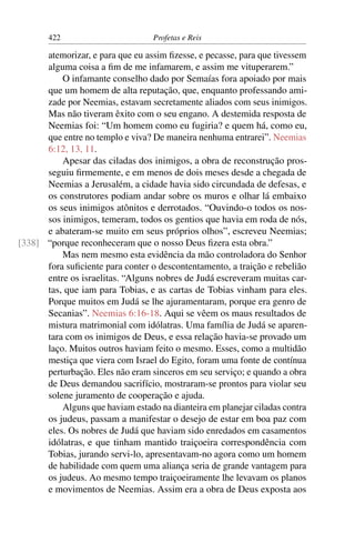 422                        Profetas e Reis

      atemorizar, e para que eu assim ﬁzesse, e pecasse, para que tivessem
      alguma coisa a ﬁm de me infamarem, e assim me vituperarem.”
          O infamante conselho dado por Semaías fora apoiado por mais
      que um homem de alta reputação, que, enquanto professando ami-
      zade por Neemias, estavam secretamente aliados com seus inimigos.
      Mas não tiveram êxito com o seu engano. A destemida resposta de
      Neemias foi: “Um homem como eu fugiria? e quem há, como eu,
      que entre no templo e viva? De maneira nenhuma entrarei”. Neemias
      6:12, 13, 11.
          Apesar das ciladas dos inimigos, a obra de reconstrução pros-
      seguiu ﬁrmemente, e em menos de dois meses desde a chegada de
      Neemias a Jerusalém, a cidade havia sido circundada de defesas, e
      os construtores podiam andar sobre os muros e olhar lá embaixo
      os seus inimigos atônitos e derrotados. “Ouvindo-o todos os nos-
      sos inimigos, temeram, todos os gentios que havia em roda de nós,
      e abateram-se muito em seus próprios olhos”, escreveu Neemias;
[338] “porque reconheceram que o nosso Deus ﬁzera esta obra.”
          Mas nem mesmo esta evidência da mão controladora do Senhor
      fora suﬁciente para conter o descontentamento, a traição e rebelião
      entre os israelitas. “Alguns nobres de Judá escreveram muitas car-
      tas, que iam para Tobias, e as cartas de Tobias vinham para eles.
      Porque muitos em Judá se lhe ajuramentaram, porque era genro de
      Secanias”. Neemias 6:16-18. Aqui se vêem os maus resultados de
      mistura matrimonial com idólatras. Uma família de Judá se aparen-
      tara com os inimigos de Deus, e essa relação havia-se provado um
      laço. Muitos outros haviam feito o mesmo. Esses, como a multidão
      mestiça que viera com Israel do Egito, foram uma fonte de contínua
      perturbação. Eles não eram sinceros em seu serviço; e quando a obra
      de Deus demandou sacrifício, mostraram-se prontos para violar seu
      solene juramento de cooperação e ajuda.
          Alguns que haviam estado na dianteira em planejar ciladas contra
      os judeus, passam a manifestar o desejo de estar em boa paz com
      eles. Os nobres de Judá que haviam sido enredados em casamentos
      idólatras, e que tinham mantido traiçoeira correspondência com
      Tobias, jurando servi-lo, apresentavam-no agora como um homem
      de habilidade com quem uma aliança seria de grande vantagem para
      os judeus. Ao mesmo tempo traiçoeiramente lhe levavam os planos
      e movimentos de Neemias. Assim era a obra de Deus exposta aos
 