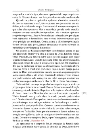 Ciladas dos pagãos                 423

ataques dos seus inimigos, dando-se oportunidade a que as palavras
e atos de Neemias fossem mal interpretados e sua obra embaraçada.
    Quando os pobres e oprimidos apelaram a Neemias no sentido
de que se reparasse o mal, ele se pusera corajosamente em sua
defesa, e havia levado os que ﬁzeram o mal a remover o reproche
que sobre eles repousava. Mas a autoridade que ele havia exercido
em favor dos seus concidadãos oprimidos, não a exerceu agora em
seu próprio proveito. Seus esforços tinham sido resistidos por alguns
com ingratidão e deslealdade, mas ele não usou o seu poder para
levar punição aos traidores. Com a calma e altruísmo prosseguiu
ele no serviço pelo povo, jamais afrouxando os seus esforços ou
permitindo que o interesse diminuísse.
    Os assaltos de Satanás sempre têm sido dirigidos contra os que
têm procurado promover a obra e a causa de Deus. Embora muitas
vezes frustrado, ele renova outro tanto os seus ataques com vigor
igualmente renovado, usando meios até então não experimentados.
Mas o que é mais de temer é a sua secreta operação por intermédio
dos que se professam amigos da obra de Deus. A oposição aberta
pode ser feroz e cruel, mas traz em si muito menos perigo para a
causa de Deus que a inimizade secreta dos que, enquanto profes-
sando servir a Deus, são servos cordiais de Satanás. Esses têm em
seu poder colocar toda vantagem nas mãos dos que usariam seu
conhecimento para embaraçar a obra de Deus e lesar Seus servos.
    Todo artifício que o príncipe das trevas pode sugerir será em-
pregado para induzir os servos de Deus a formar uma confederação
com os agentes de Satanás. Repetidas solicitações virão chamá-los
do dever; mas como Neemias, eles devem ﬁrmemente responder: [339]
“Estou fazendo uma grande obra, de modo que não poderei des-
cer.” Os obreiros de Deus podem manter-se a salvo com sua obra,
permitindo que seus esforços refutem as falsidades que a malícia
possa cunhar para prejudicá-los. Como os construtores dos muros de
Jerusalém, devem recusar ser desviados de sua obra pelas ameaças,
motejos ou falsidades. Nem por um momento devem relaxar sua
atenção ou vigilância; pois os inimigos estão de contínuo em seu
rastro. Devem orar sempre a Deus, e pôr “uma guarda contra eles,
de dia e de noite”. Neemias 4:9.
    Ao aproximar-se o tempo do ﬁm, as tentações de Satanás serão
dirigidas com maior poder contra os obreiros de Deus. Ele empre-
 