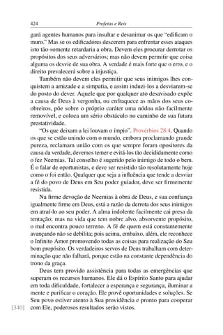 424                         Profetas e Reis

      gará agentes humanos para insultar e desanimar os que “ediﬁcam o
      muro.” Mas se os ediﬁcadores descerem para enfrentar esses ataques
      isto tão-somente retardaria a obra. Devem eles procurar derrotar os
      propósitos dos seus adversários; mas não devem permitir que coisa
      alguma os desvie de sua obra. A verdade é mais forte que o erro, e o
      direito prevalecerá sobre a injustiça.
          Também não devem eles permitir que seus inimigos lhes con-
      quistem a amizade e a simpatia, e assim induzi-los a desviarem-se
      do posto do dever. Aquele que por qualquer ato desavisado expõe
      a causa de Deus à vergonha, ou enfraquece as mãos dos seus co-
      obreiros, põe sobre o próprio caráter uma nódoa não facilmente
      removível, e coloca um sério obstáculo no caminho de sua futura
      prestatividade.
          “Os que deixam a lei louvam o ímpio”. Provérbios 28:4. Quando
      os que se estão unindo com o mundo, embora proclamando grande
      pureza, reclamam união com os que sempre foram opositores da
      causa da verdade, devemos temer e evitá-los tão decididamente como
      o fez Neemias. Tal conselho é sugerido pelo inimigo de todo o bem.
      É o falar de oportunistas, e deve ser resistido tão resolutamente hoje
      como o foi então. Qualquer que seja a inﬂuência que tende a desviar
      a fé do povo de Deus em Seu poder guiador, deve ser ﬁrmemente
      resistida.
          Na ﬁrme devoção de Neemias à obra de Deus, e sua conﬁança
      igualmente ﬁrme em Deus, está a razão da derrota dos seus inimigos
      em atraí-lo ao seu poder. A alma indolente facilmente cai presa da
      tentação; mas na vida que tem nobre alvo, absorvente propósito,
      o mal encontra pouco terreno. A fé de quem está constantemente
      avançando não se debilita; pois acima, embaixo, além, ele reconhece
      o Inﬁnito Amor promovendo todas as coisas para realização do Seu
      bom propósito. Os verdadeiros servos de Deus trabalham com deter-
      minação que não falhará, porque estão na constante dependência do
      trono da graça.
          Deus tem provido assistência para todas as emergências que
      superam os recursos humanos. Ele dá o Espírito Santo para ajudar
      em toda diﬁculdade, fortalecer a esperança e segurança, iluminar a
      mente e puriﬁcar o coração. Ele provê oportunidades e soluções. Se
      Seu povo estiver atento à Sua providência e pronto para cooperar
[340] com Ele, poderosos resultados serão vistos.
 