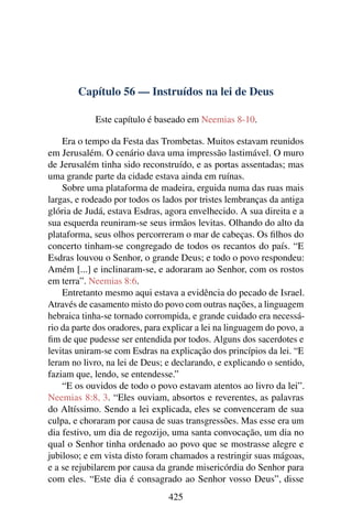 Capítulo 56 — Instruídos na lei de Deus

            Este capítulo é baseado em Neemias 8-10.

    Era o tempo da Festa das Trombetas. Muitos estavam reunidos
em Jerusalém. O cenário dava uma impressão lastimável. O muro
de Jerusalém tinha sido reconstruído, e as portas assentadas; mas
uma grande parte da cidade estava ainda em ruínas.
    Sobre uma plataforma de madeira, erguida numa das ruas mais
largas, e rodeado por todos os lados por tristes lembranças da antiga
glória de Judá, estava Esdras, agora envelhecido. A sua direita e a
sua esquerda reuniram-se seus irmãos levitas. Olhando do alto da
plataforma, seus olhos percorreram o mar de cabeças. Os ﬁlhos do
concerto tinham-se congregado de todos os recantos do país. “E
Esdras louvou o Senhor, o grande Deus; e todo o povo respondeu:
Amém [...] e inclinaram-se, e adoraram ao Senhor, com os rostos
em terra”. Neemias 8:6.
    Entretanto mesmo aqui estava a evidência do pecado de Israel.
Através de casamento misto do povo com outras nações, a linguagem
hebraica tinha-se tornado corrompida, e grande cuidado era necessá-
rio da parte dos oradores, para explicar a lei na linguagem do povo, a
ﬁm de que pudesse ser entendida por todos. Alguns dos sacerdotes e
levitas uniram-se com Esdras na explicação dos princípios da lei. “E
leram no livro, na lei de Deus; e declarando, e explicando o sentido,
faziam que, lendo, se entendesse.”
    “E os ouvidos de todo o povo estavam atentos ao livro da lei”.
Neemias 8:8, 3. “Eles ouviam, absortos e reverentes, as palavras
do Altíssimo. Sendo a lei explicada, eles se convenceram de sua
culpa, e choraram por causa de suas transgressões. Mas esse era um
dia festivo, um dia de regozijo, uma santa convocação, um dia no
qual o Senhor tinha ordenado ao povo que se mostrasse alegre e
jubiloso; e em vista disto foram chamados a restringir suas mágoas,
e a se rejubilarem por causa da grande misericórdia do Senhor para
com eles. “Este dia é consagrado ao Senhor vosso Deus”, disse
                                425
 