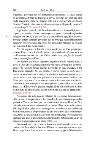 426                         Profetas e Reis

      Neemias, “pelo que não vos lamenteis, nem choreis. [...] Ide, comei
      as gorduras, e bebei as doçuras, e enviai porções aos que não têm
      nada preparado para si; porque este dia é consagrado ao nosso
      Senhor. Portanto não vos entristeçais, porque a alegria do Senhor é
      a vossa força”. Neemias 8:9, 10.
          A primeira parte do dia fora devotada a exercícios religiosos, e
      o povo despendeu o resto do tempo em grata reconsideração das
[341] bênçãos de Deus, e em desfrutar a abundância que Ele provera.
      Porções foram também enviadas aos pobres que nada tinham para
      preparar. Houve grande regozijo, por causa das palavras da lei que
      haviam sido lidas e entendidas.
          No dia seguinte, a leitura e explicação da lei teve prossegui-
      mento. E no tempo indicado — no décimo dia do sétimo mês —
      realizaram-se as solenes cerimônias do dia da expiação, de acordo
      com a ordenação de Deus.
          Do décimo quinto ao vigésimo segundo dia do mesmo mês, o
      povo e seus chefes guardaram uma vez mais a Festa dos Taberná-
      culos. “E ﬁzeram passar pregão por todas as suas cidades, e em
      Jerusalém, dizendo: Saí ao monte, e trazei ramos de oliveiras, e
      ramos de zambujeiros, e ramos de murtas, e ramos de palmeiras, e
      ramos de árvores espessas, para fazer cabanas, como está escrito.
      Saiu, pois, o povo, e de tudo trouxeram, e ﬁzeram para si cabanas,
      cada um no seu terraço, e nos seus pátios, e nos átrios da casa de
      Deus. [...] E houve mui grande alegria. E de dia em dia ele Esdras
      lia no livro da lei de Deus, desde o primeiro dia até ao derradeiro”.
      Neemias 8:15-18.
          Ao atentar dia a dia para as palavras da lei, o povo ﬁcara conven-
      cido de suas transgressões, e dos pecados de sua nação em passadas
      gerações. Viram que fora por causa do afastamento de Deus que Seu
      cuidado protetor tinha sido retirado, e que os ﬁlhos de Abraão tinham
      sido espalhados pelas terras estrangeiras; e se determinaram buscar
      Sua misericórdia e empenharem-se em andar nos Seus mandamen-
      tos. Antes de entrarem nesta solene cerimônia, que tivera lugar no
      segundo dia após o encerramento da Festa dos Tabernáculos, eles se
      separaram dos pagãos que havia entre eles.
          Prostrando-se o povo ante o Senhor, e confessando os seus pe-
      cados e suplicando perdão, seus líderes os encorajaram a crer que
      Deus, segundo a Sua promessa, ouvira suas orações. Não deviam
 