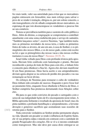 428                         Profetas e Reis

      fez mais tarde, valer sua autoridade para evitar que os mercadores
      pagãos entrassem em Jerusalém; mas num esforço para salvar o
      povo de se render à tentação, obrigou-os, por um solene concerto, a
      não transgredirem a lei do sábado comprando desses mercadores, na
      esperança de que isto desencorajasse os vendedores e pusesse ﬁm
      ao seu comércio.
          Tomou-se providência também para o sustento do culto público a
      Deus. Além do dízimo, a congregação se comprometeu a contribuir
      anualmente com uma soma estabelecida para o serviço do santuário.
      “Também lançamos sortes”, escreve Neemias, “que também traría-
      mos as primeiras novidades da nossa terra, e todos os primeiros
      frutos de todas as árvores, de ano em ano, à casa do Senhor; e os pri-
      mogênitos dos nossos ﬁlhos, e os do nosso gado, como está escrito
      na lei; e que os primogênitos das nossas vacas e das nossas ovelhas
      traríamos à casa do nosso Deus”. Neemias 10:35, 36.
          Israel tinha voltado para Deus com profunda tristeza pela apos-
      tasia. Haviam feito conﬁssão com lamentação e pranto. Haviam
      reconhecido a justiça do trato de Deus para com eles, e tinham feito
      o concerto para obedecer a Sua lei. Agora eles deviam manifestar
      fé em Suas promessas. Deus havia aceito o seu arrependimento;
      deviam agora alegrar-se na certeza do perdão dos pecados e na sua
      restauração ao favor divino.
          Os esforços de Neemias para restaurar o culto do verdadeiro
      Deus tinham sido coroados de sucesso. Enquanto o povo fosse leal
      ao juramento feito, enquanto fosse obediente à Palavra de Deus, o
      Senhor cumpriria Sua promessa derramando ricas bênçãos sobre
      eles.
          Há para os que estão convictos do pecado e carregados com o
      senso de sua indignidade lições de fé e encorajamento neste relato. A
      Bíblia apresenta ﬁelmente o resultado da apostasia de Israel; mas ela
      pinta também a profunda humilhação e arrependimento, a fervente
      devoção e generoso sacrifício que assinalaram suas ocasiões de
[343] retorno para o Senhor.
          Toda conversão verdadeira ao Senhor produz permanente alegria
      na vida. Quando um pecador se rende à inﬂuência do Espírito Santo,
      ele vê sua própria culpa e mácula em contraste com a santidade do
      grande Pesquisador dos corações. Ele se vê a si mesmo condenado
      como transgressor. Mas não deve por causa disto entregar-se ao
 