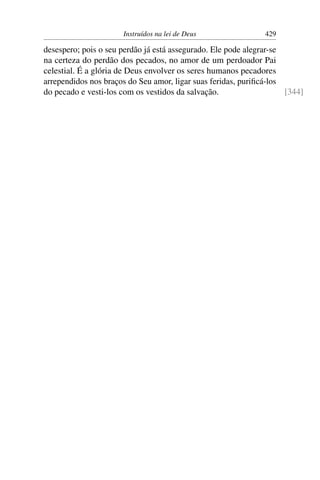 Instruídos na lei de Deus                429

desespero; pois o seu perdão já está assegurado. Ele pode alegrar-se
na certeza do perdão dos pecados, no amor de um perdoador Pai
celestial. É a glória de Deus envolver os seres humanos pecadores
arrependidos nos braços do Seu amor, ligar suas feridas, puriﬁcá-los
do pecado e vesti-los com os vestidos da salvação.                   [344]
 