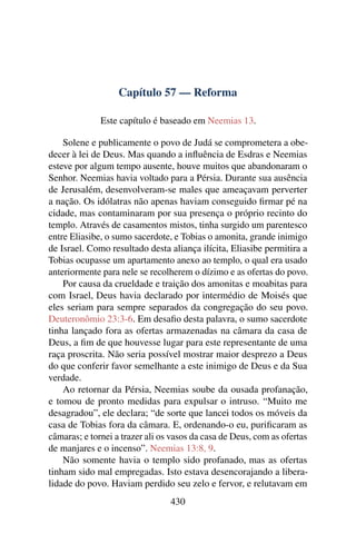 Capítulo 57 — Reforma

              Este capítulo é baseado em Neemias 13.

    Solene e publicamente o povo de Judá se comprometera a obe-
decer à lei de Deus. Mas quando a inﬂuência de Esdras e Neemias
esteve por algum tempo ausente, houve muitos que abandonaram o
Senhor. Neemias havia voltado para a Pérsia. Durante sua ausência
de Jerusalém, desenvolveram-se males que ameaçavam perverter
a nação. Os idólatras não apenas haviam conseguido ﬁrmar pé na
cidade, mas contaminaram por sua presença o próprio recinto do
templo. Através de casamentos mistos, tinha surgido um parentesco
entre Eliasibe, o sumo sacerdote, e Tobias o amonita, grande inimigo
de Israel. Como resultado desta aliança ilícita, Eliasibe permitira a
Tobias ocupasse um apartamento anexo ao templo, o qual era usado
anteriormente para nele se recolherem o dízimo e as ofertas do povo.
    Por causa da crueldade e traição dos amonitas e moabitas para
com Israel, Deus havia declarado por intermédio de Moisés que
eles seriam para sempre separados da congregação do seu povo.
Deuteronômio 23:3-6. Em desaﬁo desta palavra, o sumo sacerdote
tinha lançado fora as ofertas armazenadas na câmara da casa de
Deus, a ﬁm de que houvesse lugar para este representante de uma
raça proscrita. Não seria possível mostrar maior desprezo a Deus
do que conferir favor semelhante a este inimigo de Deus e da Sua
verdade.
    Ao retornar da Pérsia, Neemias soube da ousada profanação,
e tomou de pronto medidas para expulsar o intruso. “Muito me
desagradou”, ele declara; “de sorte que lancei todos os móveis da
casa de Tobias fora da câmara. E, ordenando-o eu, puriﬁcaram as
câmaras; e tornei a trazer ali os vasos da casa de Deus, com as ofertas
de manjares e o incenso”. Neemias 13:8, 9.
    Não somente havia o templo sido profanado, mas as ofertas
tinham sido mal empregadas. Isto estava desencorajando a libera-
lidade do povo. Haviam perdido seu zelo e fervor, e relutavam em
                                 430
 