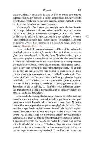 Reforma                         431

pagar o dízimo. A tesouraria da casa do Senhor estava pobremente
suprida; muitos dos cantores e outros empregados nos serviços do
templo, não recebendo sustento suﬁciente, haviam deixado a obra
de Deus para trabalharem em outras partes.
    Neemias pôs mãos à obra para corrigir esses abusos. Reuniu
todos os que tinham deixado a obra da casa do Senhor, e os restaurou
“no seu posto”. Isto inspirou conﬁança ao povo, e todo o Judá “trouxe
os dízimos do grão, e do mosto, e do azeite aos celeiros”. Homens [345]
“que se tinham achado ﬁéis” foram feitos “tesoureiros [...] sobre
os celeiros”, “e se lhes encarregou a eles a distribuição para seus
irmãos”. Neemias 13:11-13.
    Outro resultado do intercâmbio com os idólatras foi a profanação
do sábado, o sinal de distinção dos israelitas de todas as outras na-
ções como adoradores do verdadeiro Deus. Neemias veriﬁcou que os
mercadores pagãos e comerciantes dos países vizinhos que vinham
a Jerusalém, tinham induzido muitos dos israelitas a se empenharem
em negócios no sábado. Houve alguns que não puderam ser persua-
didos a sacriﬁcar o princípio; mas outros transgrediram, e se uniram
aos pagãos em seus esforços para vencer os escrúpulos dos mais
conscienciosos. Muitos ousaram violar o sábado abertamente. “Na-
queles dias”, escreve Neemias, “vi em Judá os que pisavam lagares
no sábado e traziam feixes que carregavam sobre jumentos; como
também vinho, uvas e ﬁgos, e toda a casta de carga, que traziam a
Jerusalém no dia de sábado. [...] Também tírios habitavam dentro,
que traziam peixe, e toda a mercadoria, que no sábado vendiam aos
ﬁlhos de Judá, em Jerusalém.”
    Esse estado de coisas podia ter sido evitado se os chefes tivessem
exercido a sua autoridade; mas o desejo de impulsionar os seus pró-
prios interesses tinha-os levado a favorecer a impiedade. Neemias
destemidamente repreendeu-os por sua negligência do dever. “Que
mal é este que fazeis profanando o sábado?” ele inquiriu aspera-
mente. “Porventura não ﬁzeram vossos pais assim, e nosso Deus não
trouxe todo este mal sobre nós e sobre esta cidade? E vós ainda mais
acrescentais o ardor de Sua ira sobre Israel, profanando o sábado.”
E ordenou-lhes então que “dando das portas de Jerusalém já sombra
antes do sábado”, fossem elas fechadas, e não mais se abrissem até
passado o sábado; e tendo mais conﬁança em seus próprios servos
do que naqueles que os magistrados de Jerusalém pudessem apon-
 