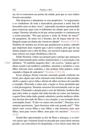 432                        Profetas e Reis

      tar, ele os estacionou nas portas da cidade, para que as suas ordens
      fossem executadas.
           Não dispostos a abandonar os seus propósitos, “os negociantes
      e os vendedores de toda a mercadoria passaram a noite fora de
      Jerusalém uma ou duas vezes”, esperando encontrar oportunidade
      para comerciar, quer com os habitantes da cidade, quer com os do
      campo. Neemias advertiu-os de que seriam punidos se continuassem
      a assim proceder. “Por que passais a noite de fronte do muro?”
      ele perguntou. Se outra vez o ﬁzerdes, hei de lançar mão de vós.
      Daquele tempo em diante não vieram no sábado”. Neemias 13:15-21.
      Também ele mandou aos levitas que guardassem as portas, sabendo
      que imporiam mais respeito que o povo comum, pois que de sua
      íntima relação com a obra de Deus, era razoável esperar que seriam
      mais zelosos em exigir obediência a Sua lei.
           Então Neemias voltou sua atenção para o perigo que ameaçava
      Israel representado pelas uniões matrimoniais e a associação com
[346] idólatras. “Vi também naqueles dias”, ele escreve, “judeus que ti-
      nham casado com mulheres asdoditas, amonitas e moabitas; e seus
      ﬁlhos falavam meio asdodita, e não podiam falar judaico, senão
      segundo a língua de cada povo”. Neemias 13:23, 24.
           Essas alianças ilícitas estavam causando grande confusão em
      Israel; pois alguns que nelas entraram eram homens de alta posição,
      chefes a quem o povo tinha o direito de olhar em busca de conselho
      e exemplo. Prevendo a ruína ante a nação se fosse permitido que
      o mal prosseguisse, Neemias arrazoou fervorosamente com os que
      erraram. Chamando a atenção para o caso de Salomão, lembrou-lhes
      que entre todas as nações não tinha havido rei como este homem,
      a quem Deus tinha dado grande sabedoria; porém mulheres idóla-
      tras haviam desviado de Deus o seu coração, e seu exemplo havia
      corrompido Israel. “E dar-vos-íamos nós ouvidos”, Neemias seve-
      ramente questionou, “para fazermos todo este grande mal?” “Não
      dareis mais vossas ﬁlhas a seus ﬁlhos, e não tomareis mais suas
      ﬁlhas, nem para vossos ﬁlhos, nem para vós mesmos”. Neemias
      13:25.
           Sendo-lhes apresentadas as leis de Deus e ameaças, e os terrí-
      veis juízos que visitaram Israel no passado por causa deste mesmo
      pecado, sua consciência foi despertada, e teve início uma obra de
 