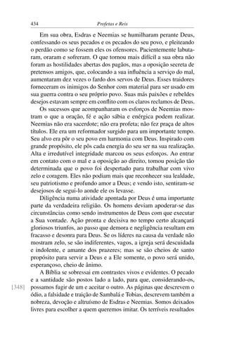 434                        Profetas e Reis

          Em sua obra, Esdras e Neemias se humilharam perante Deus,
      confessando os seus pecados e os pecados do seu povo, e pleiteando
      o perdão como se fossem eles os ofensores. Pacientemente labuta-
      ram, oraram e sofreram. O que tornou mais difícil a sua obra não
      foram as hostilidades abertas dos pagãos, mas a oposição secreta de
      pretensos amigos, que, colocando a sua inﬂuência a serviço do mal,
      aumentaram dez vezes o fardo dos servos de Deus. Esses traidores
      forneceram os inimigos do Senhor com material para ser usado em
      sua guerra contra o seu próprio povo. Suas más paixões e rebeldes
      desejos estavam sempre em conﬂito com os claros reclamos de Deus.
          Os sucessos que acompanharam os esforços de Neemias mos-
      tram o que a oração, fé e ação sábia e enérgica podem realizar.
      Neemias não era sacerdote; não era profeta; não fez praça de altos
      títulos. Ele era um reformador surgido para um importante tempo.
      Seu alvo era pôr o seu povo em harmonia com Deus. Inspirado com
      grande propósito, ele pôs cada energia do seu ser na sua realização.
      Alta e irredutível integridade marcou os seus esforços. Ao entrar
      em contato com o mal e a oposição ao direito, tomou posição tão
      determinada que o povo foi despertado para trabalhar com vivo
      zelo e coragem. Eles não podiam mais que reconhecer sua lealdade,
      seu patriotismo e profundo amor a Deus; e vendo isto, sentiram-se
      desejosos de segui-lo aonde ele os levasse.
          Diligência numa atividade apontada por Deus é uma importante
      parte da verdadeira religião. Os homens deviam apoderar-se das
      circunstâncias como sendo instrumentos de Deus com que executar
      a Sua vontade. Ação pronta e decisiva no tempo certo alcançará
      gloriosos triunfos, ao passo que demora e negligência resultam em
      fracasso e desonra para Deus. Se os líderes na causa da verdade não
      mostram zelo, se são indiferentes, vagos, a igreja será descuidada
      e indolente, e amante dos prazeres; mas se são cheios de santo
      propósito para servir a Deus e a Ele somente, o povo será unido,
      esperançoso, cheio de ânimo.
          A Bíblia se sobressai em contrastes vivos e evidentes. O pecado
      e a santidade são postos lado a lado, para que, considerando-os,
[348] possamos fugir de um e aceitar o outro. As páginas que descrevem o
      ódio, a falsidade e traição de Sambalá e Tobias, descrevem também a
      nobreza, devoção e altruísmo de Esdras e Neemias. Somos deixados
      livres para escolher a quem queremos imitar. Os terríveis resultados
 