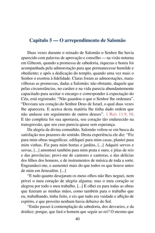 Capítulo 5 — O arrependimento de Salomão

    Duas vezes durante o reinado de Salomão o Senhor lhe havia
aparecido com palavras de aprovação e conselho — na visão noturna
em Gibeom, quando a promessa de sabedoria, riquezas e honra foi
acompanhada pela admoestação para que permanecesse humilde e
obediente; e após a dedicação do templo, quando uma vez mais o
Senhor o exortou à ﬁdelidade. Claras foram as admoestações, mara-
vilhosas as promessas, dadas a Salomão; não obstante, daquele que
pelas circunstâncias, no caráter e na vida parecia abundantemente
capacitado para aceitar o encargo e corresponder à expectação do
Céu, está registrado: “Não guardou o que o Senhor lhe ordenara”.
“Desviara seu coração do Senhor Deus de Israel, o qual duas vezes
lhe aparecera. E acerca desta matéria lhe tinha dado ordem que
não andasse em seguimento de outros deuses”. 1 Reis 11:9, 10.
E tão completa foi sua apostasia, seu coração tão endurecido na
transgressão, que seu caso parecia quase sem esperança.
    Da alegria da divina comunhão, Salomão voltou-se em busca da
satisfação nos prazeres do sentido. Desta experiência ele diz: “Fiz
para mim obras magníﬁcas: ediﬁquei para mim casas, plantei para
mim vinhas. Fiz para mim hortas e jardins, [...] Adquiri servos e
servas, [...] amontoei também para mim prata e ouro, e jóias de reis
e das províncias; provi-me de cantores e cantoras, e das delícias
dos ﬁlhos dos homens, e de instrumentos de música de toda a sorte.
Engrandeci-me, e aumentei mais do que todos os que houve antes
de mim em Jerusalém. [...]
    “E tudo quanto desejaram os meus olhos não lhes neguei, nem
privei o meu coração de alegria alguma; mas o meu coração se
alegrou por todo o meu trabalho. [...] E olhei eu para todas as obras
que ﬁzeram as minhas mãos, como também para o trabalho que
eu, trabalhando, tinha feito, e eis que tudo era vaidade e aﬂição de
espírito, e que proveito nenhum havia debaixo do Sol.
    “Então passei à contemplação da sabedoria, dos desvarios, e da
doidice; porque, que fará o homem que seguir ao rei? O mesmo que
                                 40
 