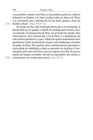 436                        Profetas e Reis

      a tua própria vontade, nem falar as tuas próprias palavras, então te
      deleitarás no Senhor, e te farei cavalgar sobre as alturas da Terra,
      e te sustentarei com a herança do teu pai Jacó; porque a boca do
[349] Senhor o disse”. Isaías 58:13, 14.
          No tempo do ﬁm, toda instituição divina deve ser restaurada. A
      brecha feita na lei quando o sábado foi mudado pelo homem, deve
      ser reparada. O remanescente de Deus, em pé diante do mundo como
      reformadores, deve mostrar que a lei de Deus é o fundamento de
      toda reforma perdurável, e que o sábado do quarto mandamento deve
      permanecer como memorial da criação, uma lembrança constante
      do poder de Deus. De maneira clara e distinta devem apresentar a
      necessidade de obediência a todos os preceitos do decálogo. Cons-
      trangidos pelo amor de Cristo, devem cooperar com Ele na recons-
      trução dos lugares assolados. Devem ser reparadores das roturas, e
[350] restauradores de veredas para morar. Isaías 58:12.
 