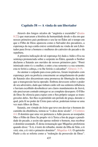 Capítulo 58 — A vinda de um libertador

    Através dos longos séculos de “angústia e escuridão” (Isaías
8:22) que marcaram a história da humanidade desde o dia em que
nossos primeiros pais perderam o seu lar no Éden até o tempo em
que o Filho de Deus apareceu como o Salvador dos pecadores, a
esperança da raça caída esteve centralizada na vinda de um Liber-
tador para livrar a homens e mulheres do cativeiro do pecado e da
sepultura.
    A primeira indicação de tal esperança foi dada a Adão e Eva na
sentença pronunciada sobre a serpente no Éden, quando o Senhor
declarou a Satanás aos ouvidos de nossos primeiros pais: “Porei
inimizade entre ti e a mulher, e entre a tua semente e a sua semente;
esta te ferirá a cabeça, e tu lhe ferirás o calcanhar”. Gênesis 3:15.
    Ao atentar o culpado para essas palavras, foram inspirados com
esperança; pois na profecia concernente ao aniquilamento do poder
de Satanás eles discerniram uma promessa de libertação da ruína
que a transgressão havia operado. Embora devessem sofrer o poder
de seu adversário, dado que tinham caído sob sua sedutora inﬂuência
e haviam escolhido desobedecer aos claros mandamentos de Jeová,
não precisavam contudo entregar-se ao completo desespero. O Filho
de Deus Se oferecia para expiar com o Seu próprio sangue as trans-
gressões deles. Ser-lhes-ia permitido um período de graça, durante o
qual, pela fé no poder de Cristo para salvar, poderiam tornar-se uma
vez mais ﬁlhos de Deus.
    Satanás, em virtude do êxito que teve em desviar o homem do
caminho da obediência, tornou-se “o deus deste século”. 2 Coríntios
4:4. O domínio que uma vez pertenceu a Adão passou ao usurpador.
Mas o Filho de Deus Se propôs vir à Terra a ﬁm de pagar a penali-
dade do pecado, e assim não apenas redimir o homem, mas recobrar
o domínio usurpado. É desta restauração que Miquéias profetizou
quando disse: “A ti, ó torre do rebanho, monte da ﬁlha de Sião, a ti
virá; sim, a ti virá o primeiro domínio”. Miquéias 4:8. O apóstolo
Paulo a ela se referiu como a “redenção da possessão de Deus”.
                                437
 