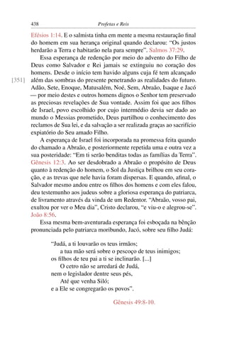 438                        Profetas e Reis

      Efésios 1:14. E o salmista tinha em mente a mesma restauração ﬁnal
      do homem em sua herança original quando declarou: “Os justos
      herdarão a Terra e habitarão nela para sempre”. Salmos 37:29.
          Essa esperança de redenção por meio do advento do Filho de
      Deus como Salvador e Rei jamais se extinguiu no coração dos
      homens. Desde o início tem havido alguns cuja fé tem alcançado
[351] além das sombras do presente penetrando as realidades do futuro.
      Adão, Sete, Enoque, Matusalém, Noé, Sem, Abraão, Isaque e Jacó
      — por meio destes e outros homens dignos o Senhor tem preservado
      as preciosas revelações de Sua vontade. Assim foi que aos ﬁlhos
      de Israel, povo escolhido por cujo intermédio devia ser dado ao
      mundo o Messias prometido, Deus partilhou o conhecimento dos
      reclamos de Sua lei, e da salvação a ser realizada graças ao sacrifício
      expiatório do Seu amado Filho.
          A esperança de Israel foi incorporada na promessa feita quando
      do chamado a Abraão, e posteriormente repetida uma e outra vez a
      sua posteridade: “Em ti serão benditas todas as famílias da Terra”.
      Gênesis 12:3. Ao ser desdobrado a Abraão o propósito de Deus
      quanto à redenção do homem, o Sol da Justiça brilhou em seu cora-
      ção, e as trevas que nele havia foram dispersas. E quando, aﬁnal, o
      Salvador mesmo andou entre os ﬁlhos dos homens e com eles falou,
      deu testemunho aos judeus sobre a gloriosa esperança do patriarca,
      de livramento através da vinda de um Redentor. “Abraão, vosso pai,
      exultou por ver o Meu dia”, Cristo declarou, “e viu-o e alegrou-se”.
      João 8:56.
          Essa mesma bem-aventurada esperança foi esboçada na bênção
      pronunciada pelo patriarca moribundo, Jacó, sobre seu ﬁlho Judá:

                “Judá, a ti louvarão os teus irmãos;
                    a tua mão será sobre o pescoço de teus inimigos;
                os ﬁlhos de teu pai a ti se inclinarão. [...]
                    O cetro não se arredará de Judá,
                nem o legislador dentre seus pés,
                    Até que venha Siló;
                e a Ele se congregarão os povos”.

                                          Gênesis 49:8-10.
 