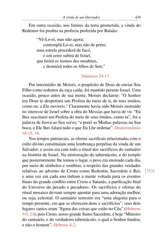A vinda de um libertador               439

   Em outra ocasião, nos limites da terra prometida, a vinda do
Redentor foi predita na profecia proferida por Balaão:
       “Vê-Lo-ei, mas não agora;
          contemplá-Lo-ei, mas não de perto;
       uma estrela procederá de Jacó,
          e um cetro subirá de Israel,
       que ferirá os termos dos moabitas,
          e destruirá todos os ﬁlhos de Sete.”

                                 Números 24:17.
    Por intermédio de Moisés, o propósito de Deus de enviar Seu
Filho como redentor da raça caída, foi mantido perante Israel. Uma
ocasião, pouco antes de sua morte, Moisés declarou: “O Senhor
teu Deus te despertará um Profeta do meio de ti, de teus irmãos,
como eu; a Ele ouvireis.” Claramente havia sido Moisés instruído
no interesse de Israel sobre a obra do Messias que havia de vir. “Eu
lhes suscitarei um Profeta do meio de seus irmãos, como tu”, foi a
palavra de Jeová ao Seu servo; “e porei as Minhas palavras na Sua
boca, e Ele lhes falará tudo o que Eu Lhe ordenar”. Deuteronômio
18:15, 18.
    Nos tempos patriarcais, as ofertas sacriﬁcais relacionadas com o
culto divino constituíam uma lembrança perpétua da vinda de um
Salvador; e assim era com todo o ritual dos sacrifícios do santuário
na história de Israel. Na ministração do tabernáculo, e do templo
que posteriormente lhe tomou o lugar, o povo era ensinado cada dia,
por meio de símbolos e sombras, a respeito das grandes verdades
relativas ao advento de Cristo como Redentor, Sacerdote e Rei; [352]
e uma vez em cada ano tinham a mente voltada para os eventos
ﬁnais do grande conﬂito entre Cristo e Satanás, a puriﬁcação ﬁnal
do Universo do pecado e pecadores. Os sacrifícios e ofertas do
ritual mosaico deviam sempre apontar para uma adoração melhor,
ou seja, celestial. O santuário terrestre era “uma alegoria para o
tempo presente, em que se oferecem dons e sacrifícios”; seus dois
lugares santos eram “ﬁgura das coisas que estão no Céu” (Hebreus
9:9, 23); pois Cristo, nosso grande Sumo Sacerdote, é hoje “Ministro
do santuário, e do verdadeiro tabernáculo, o qual o Senhor fundou,
e não o homem”. Hebreus 8:2.
 
